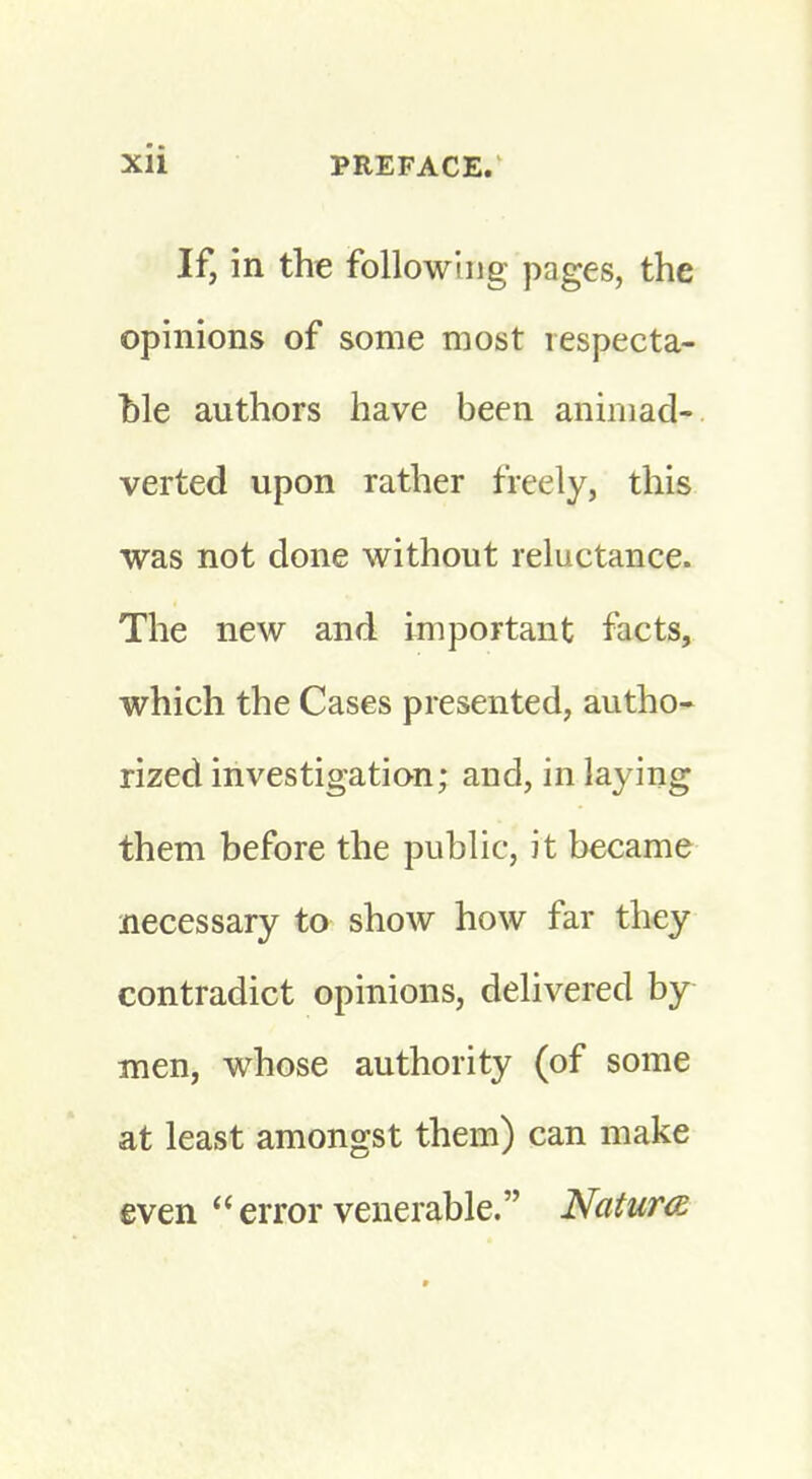 If, in the following pages, the opinions of some most respecta- ble authors have been animad- verted upon rather freely, this was not done without reluctance. The new and important facts, which the Cases presented, autho- rized investigation; and, in laying them before the public, it became necessary to show how far they contradict opinions, delivered by men, whose authority (of some at least amongst them) can make even  error venerable. Natura