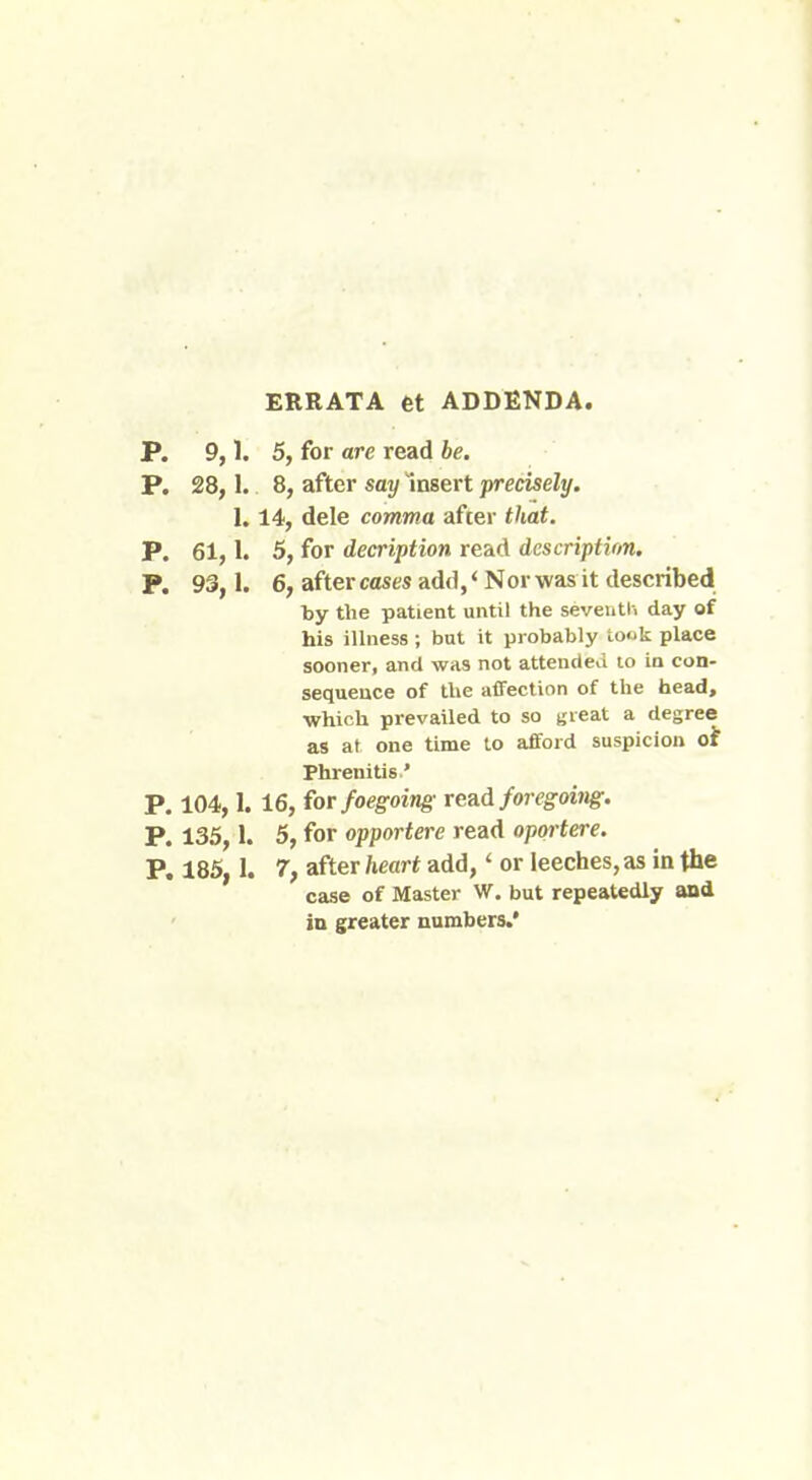 ERRATA et ADDENDA. P. 9,1. 5, for are read be. P. 28,1. 8, after say Insert precisely. 1.14, dele comma after that. P. 61,1. 5, for decription read description. P. 93,1. 6, after cases add, * Nor was it described by the patient until the seventh day of his illness ; but it probably took place sooner, and was not attended to in con- sequence of the affection of the head, which prevailed to so great a degree as at one time to afford suspicion of Phrenitis' P. 104,1. 16, for foegoing read foregoing. P. 135,1. 5, for opportere read oportere. P. 185, 1. 7, after heart add,' or leeches, as in the case of Master W. but repeatedly and in greater numbers.*