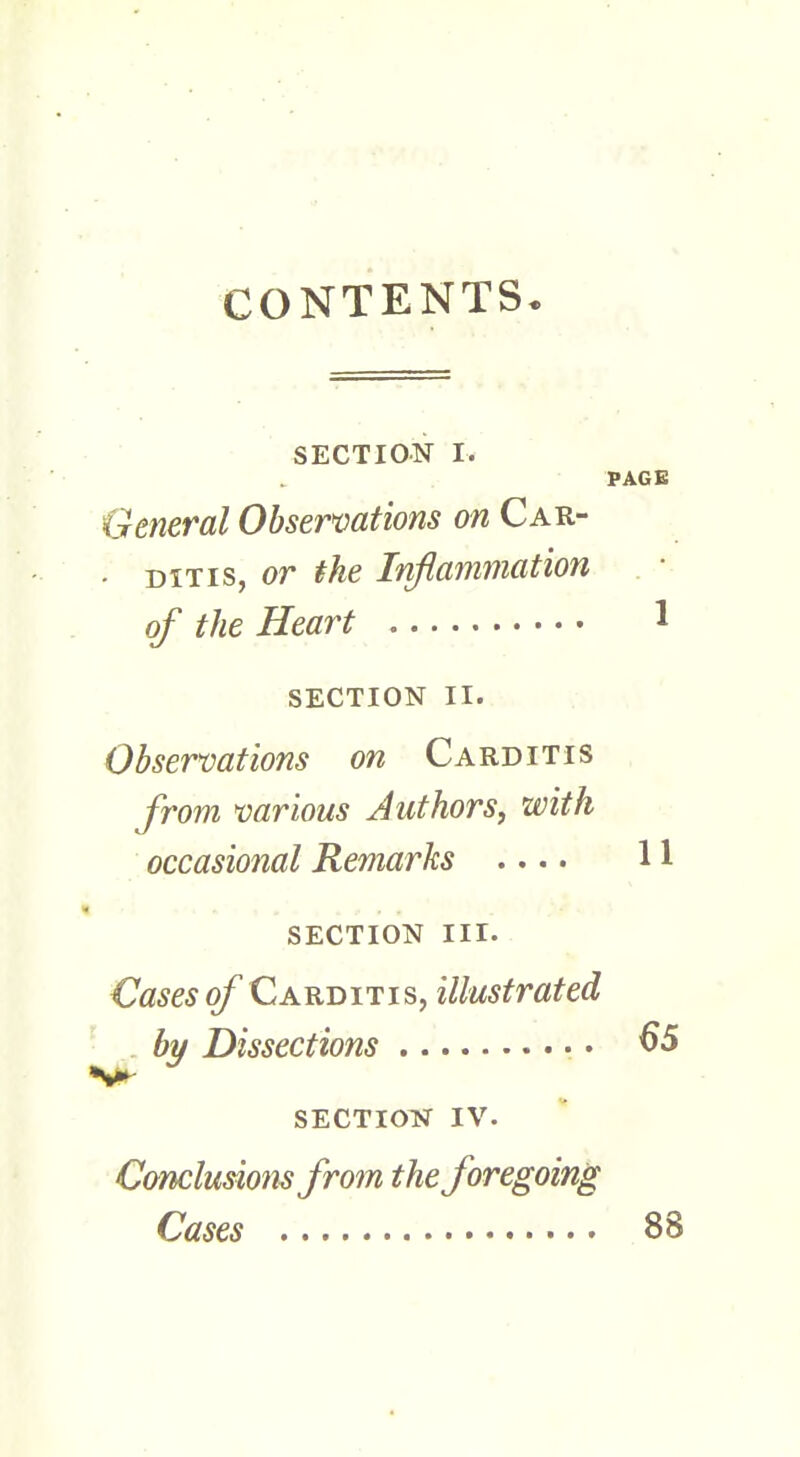 CONTENTS. SECTION I. PAGE General Observations on Car- • ditis, or the Inflammation of the Heart 1 SECTION II. Observations on Carditis from various Authors, with occasional Remarks .... 11 SECTION III. Cases of Carditis, illustrated by Dissections 65 SECTION IV. Conclusions from the foregoing Cases 88