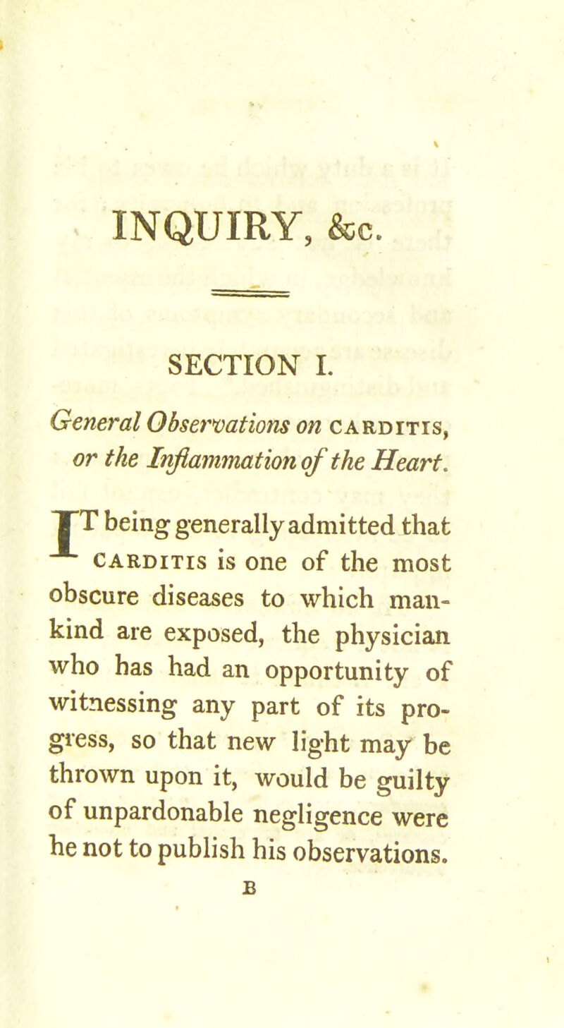 INQUIRY, &c. SECTION L General Observations on carditis, or the Inflammation of the Heart. XT being generally admitted that carditis is one of the most obscure diseases to which man- kind are exposed, the physician who has had an opportunity of witnessing any part of its pro- gress, so that new light may be thrown upon it, would be guilty of unpardonable negligence were he not to publish his observations. £ ■