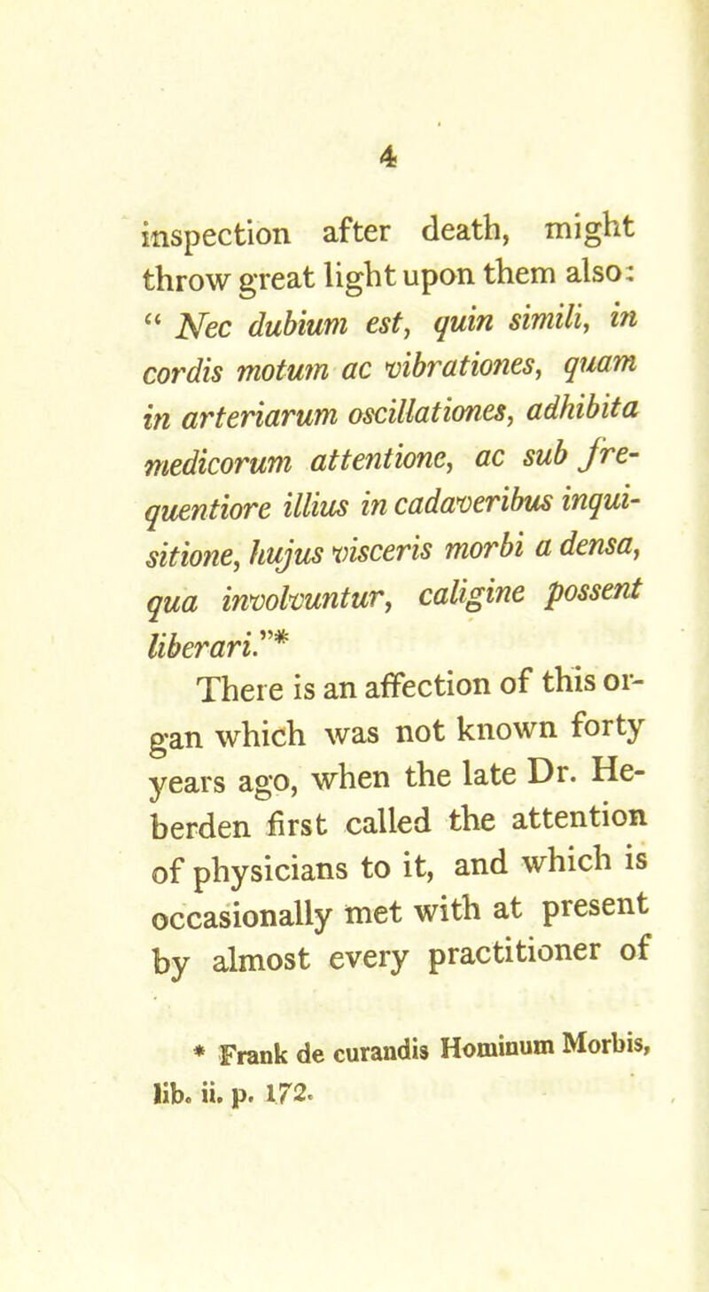 inspection after death, might throw great light upon them also:  Nec dubium est, quirt simili, in cordis motum ac vibrationes, quam in arteriarum oscillationes, adhibita medicorum attentions ac sub fre- quentiore illius in cadaveribus inqui- sitione, hujus visceris morbi a densa, qua involvuntur, caligine possent liberari.* There is an affection of this or- gan which was not known forty years ago, when the late Dr. He- berden first called the attention of physicians to it, and which is occasionally met with at present by almost every practitioner of * Frank de curandis Hominum Morbis, lib. ii. p. 172.