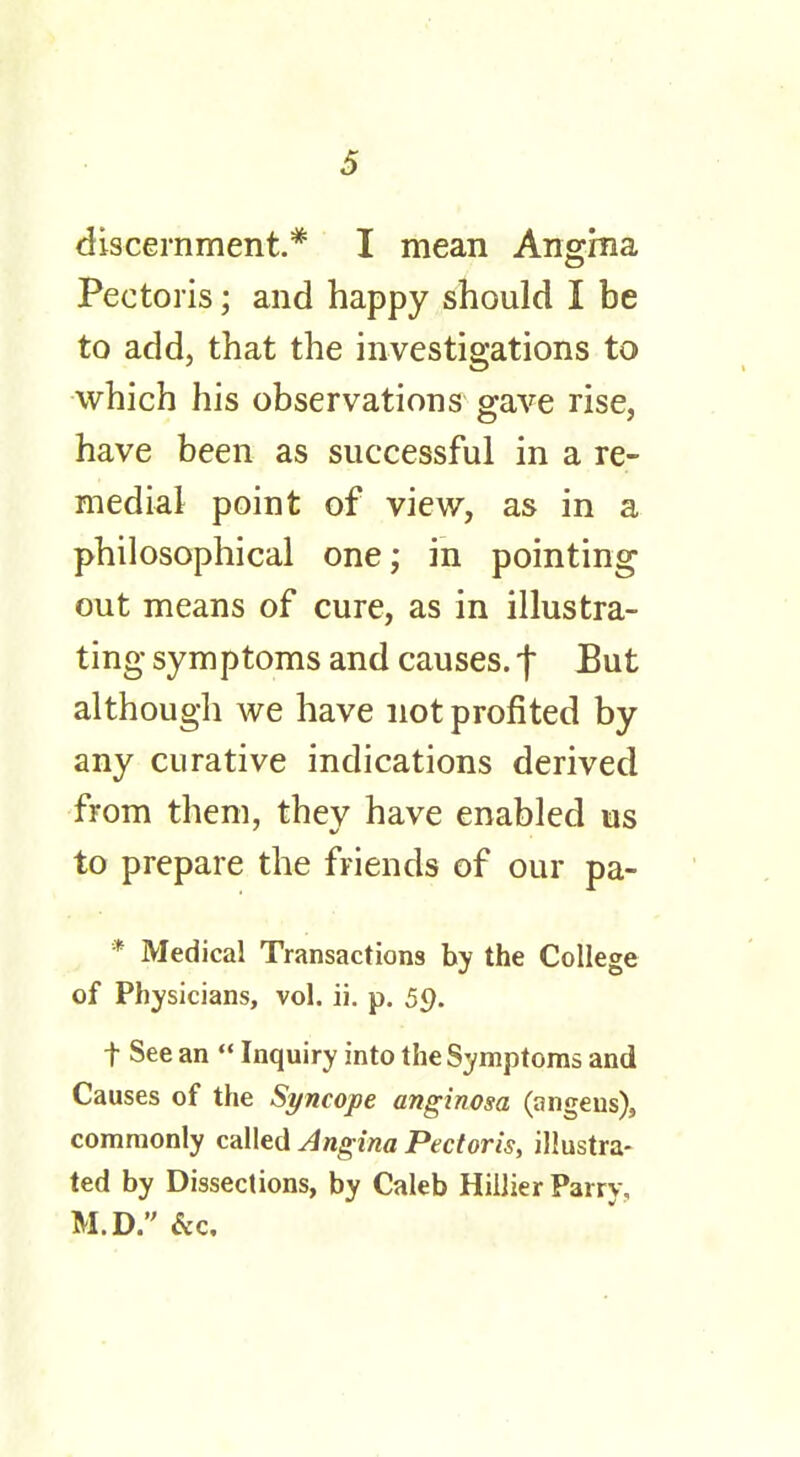 discernment.* I mean Angma Pectoris; and happy should I be to add, that the investigations to which his observations gave rise, have been as successful in a re- medial point of view, as in a philosophical one; in pointing out means of cure, as in illustra- ting symptoms and causes. *f But although we have not profited by any curative indications derived from them, they have enabled us to prepare the friends of our pa- * Medical Transactions by the College of Physicians, vol. ii. p. 59. t See an  Inquiry into the Symptoms and Causes of the Syncope anginosa (angeus), commonly called Angina Pectoris, illustra- ted by Dissections, by Caleb Hillier Parry, M.D. &c.