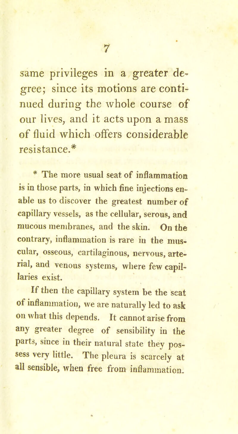 same privileges in a greater de- gree; since its motions are conti- nued during the whole course of our lives, and it acts upon a mass of fluid which offers considerable resistance.* * The more usual seat of inflammation is in those parts, in which fine injections en- able us to discover the greatest number of capillary vessels, as the cellular, serous, and mucous membranes, and the skin. On the contrary, inflammation is rare iu the mus- cular, osseous, cartilaginous, nervous, arte- rial, and venous systems, where few capil- laries exist. If then the capillary system be the seat of inflammation, we are naturally led to ask on what this depends. It cannot arise from any greater degree of sensibility in the parts, since in their natural state they pos- sess very little. The pleura is scarcely at all sensible, when free from inflammation.