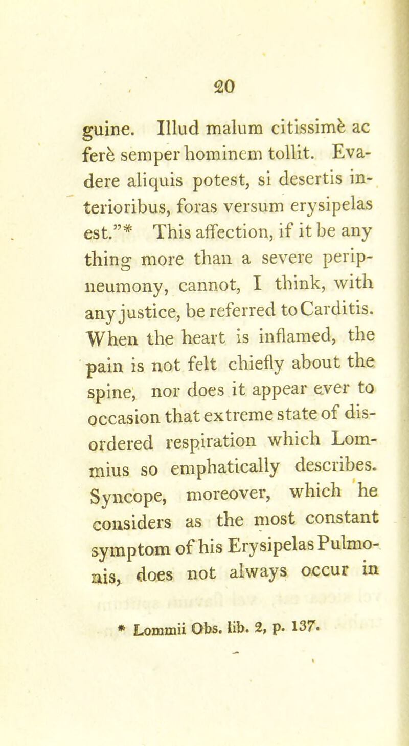 guine. Illud malum citissime ac fere semper hominem tollit. Eva- dere aliquis potest, si desertis in- terioribus, foras versum erysipelas est.* This affection, if it be any thing more than a severe perip- neumony, cannot, I think, with any justice, be referred to Carditis. When the heart is inflamed, the pain is not felt chiefly about the spine, nor does it appear e.ver to occasion that extreme state of dis- ordered respiration which Lom- mius so emphatically describes. Syncope, moreover, which he considers as the most constant symptom of his Erysipelas Pulmo- nis, does not always occur in * Lommii Obs. lib. 2, p. 137.