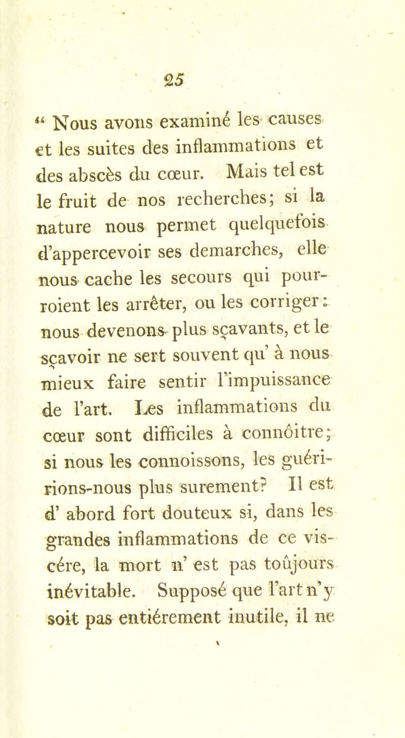  Nous avons examine les- causes et les suites des inflammations et des absces du coeur. Mais tel est le fruit de nos recherches; si la nature nous permet quelquefois d'appercevoir ses demarches, elle nous cache les secours qui pour- roient les arreter, ou les corrigeri nous devenons^ plus scavants, et le scavoir ne sert souvent qu' a nous mieux faire sentir l'impuissance de l'art. Les inflammations du coeur sont difficiles a connoitre; si nous les connoissons, les gu6ri- rions-nous plus surement? II est d' abord fort douteux si, dans les grandes inflammations de ce vis- cere, la mort n' est pas toujours in6vitable. Suppose que l'art \\y soit pas entierement inutile, il ne