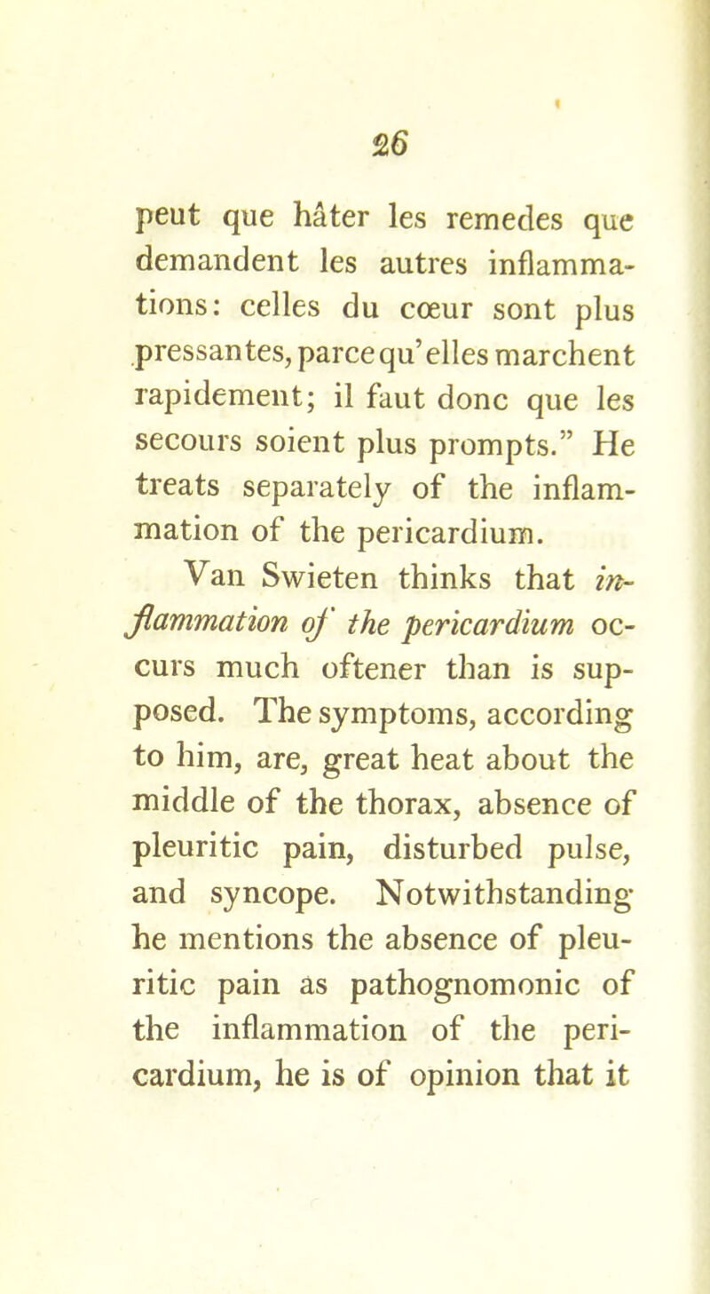 226 peut que hater les remedes que demandent les autres inflamma- tions: celles du coeur sont plus pressantes, parcequ'elles marchent rapidement; il faut done que les secours soient plus prompts. He treats separately of the inflam- mation of the pericardium. Van Swieten thinks that in- flammation of the pericardium oc- curs much oftener than is sup- posed. The symptoms, according to him, are, great heat about the middle of the thorax, absence of pleuritic pain, disturbed pulse, and syncope. Notwithstanding he mentions the absence of pleu- ritic pain as pathognomonic of the inflammation of the peri- cardium, he is of opinion that it