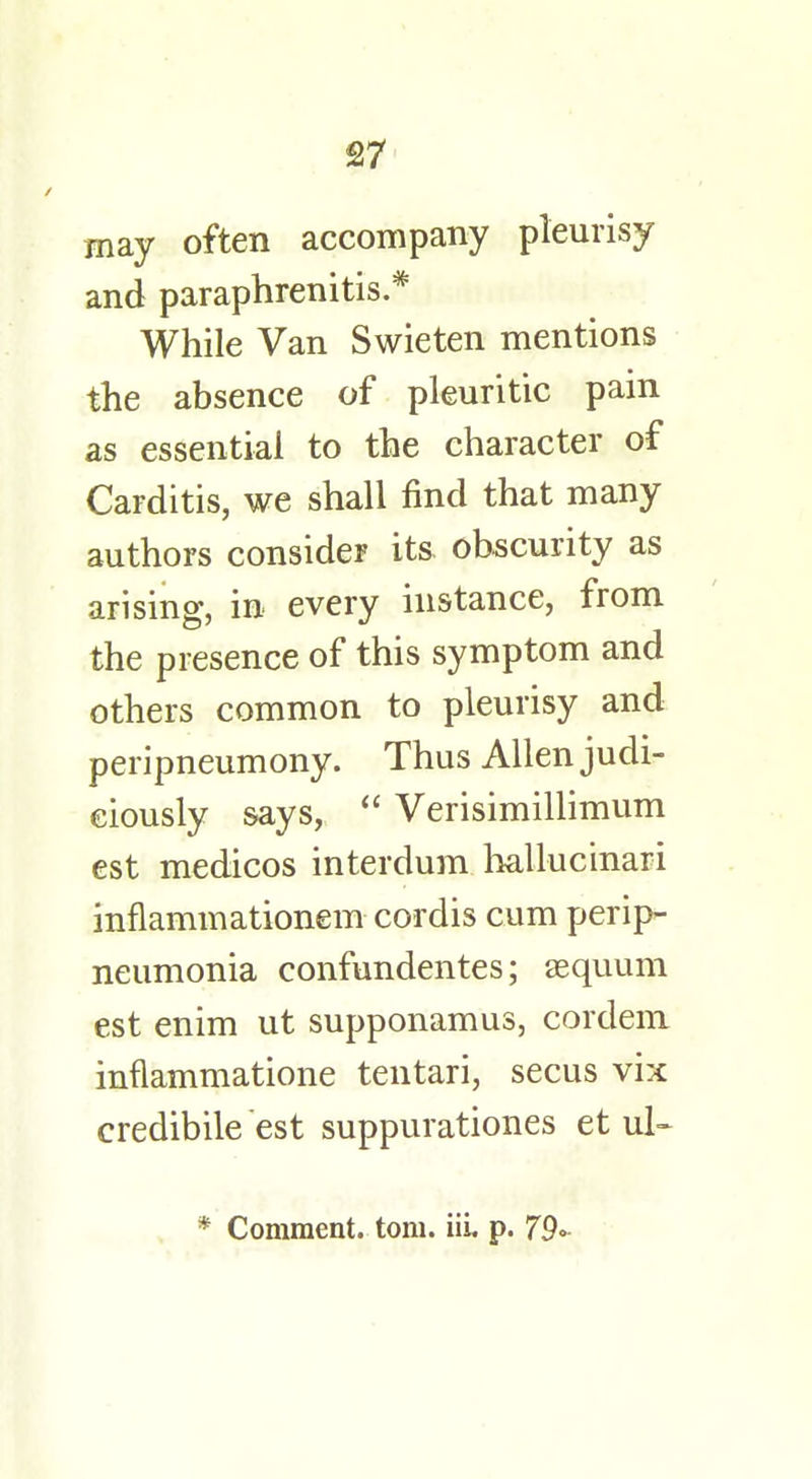 £7 may often accompany pleurisy and paraphrenias.* While Van Swieten mentions the absence of pleuritic pain as essential to the character of Carditis, we shall find that many authors consider its obscurity as arising, in every instance, from the presence of this symptom and others common to pleurisy and peripneumony. Thus Allen judi- ciously says,  Verisimillimum est medicos interdum hallucinari inflammationem cordis cum perip- neumonia confundentes; aequum est enim ut supponamus, cordem inflammatione tentari, secus vix credibile est suppurationes et ul- * Comment, torn. iii. p. 79«