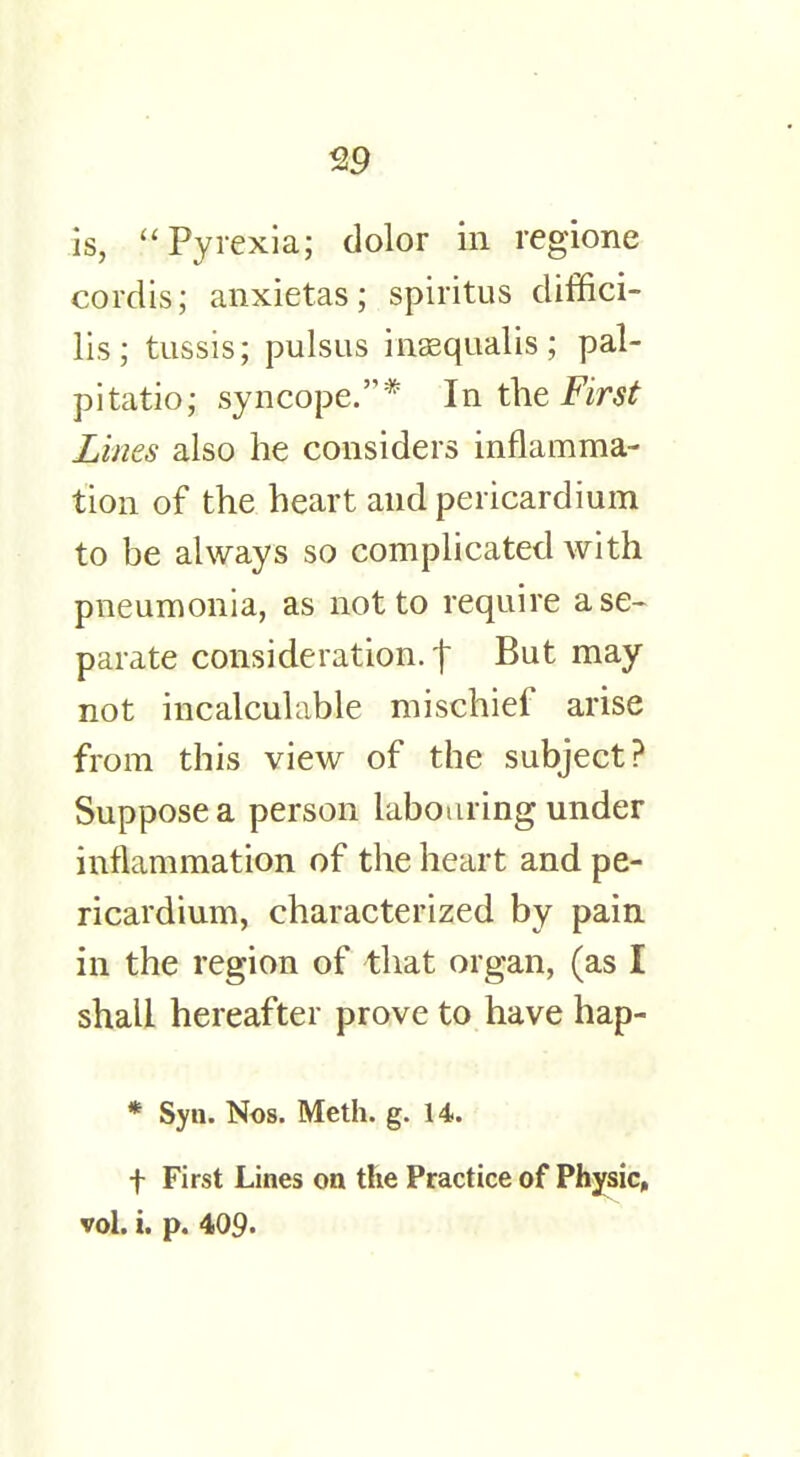 is,  Pyrexia; dolor in regione cordis; anxietas; spiritus diffici- lis; tussis; pulsus inaequalis; pal- pitatio; syncope.* In the First Lines also he considers inflamma- tion of the heart and pericardium to be always so complicated with pneumonia, as not to require a se- parate consideration, f But may not incalculable mischief arise from this view of the subject? Suppose a person labouring under inflammation of the heart and pe- ricardium, characterized by pain in the region of that organ, (as I shall hereafter prove to have hap- * Syn. Nos. Meth. g. 14. f First Lines on the Practice of Physic, vol. i. p. 409.