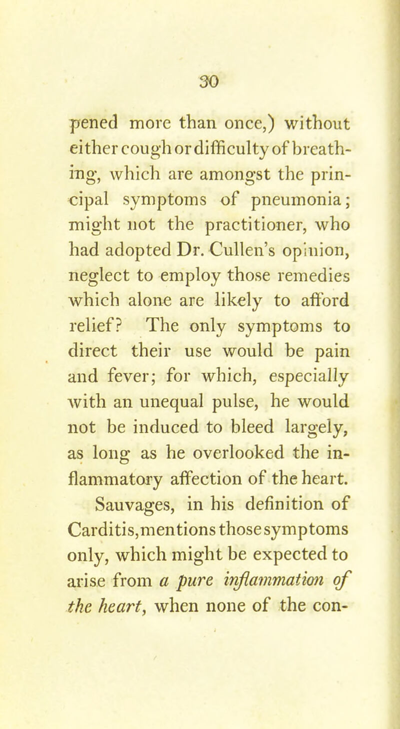 pened more than once,) without either cough or difficulty of breath- ing, which are amongst the prin- cipal symptoms of pneumonia; might not the practitioner, who had adopted Dr. Cullen's opinion, neglect to employ those remedies which alone are likely to afford relief? The only symptoms to direct their use would be pain and fever; for which, especially with an unequal pulse, he would not be induced to bleed largely, as long as he overlooked the in- flammatory affection of the heart. Sauvages, in his definition of Carditis,mentions those symptoms only, which might be expected to arise from a pure inflammation of the heart, when none of the con-