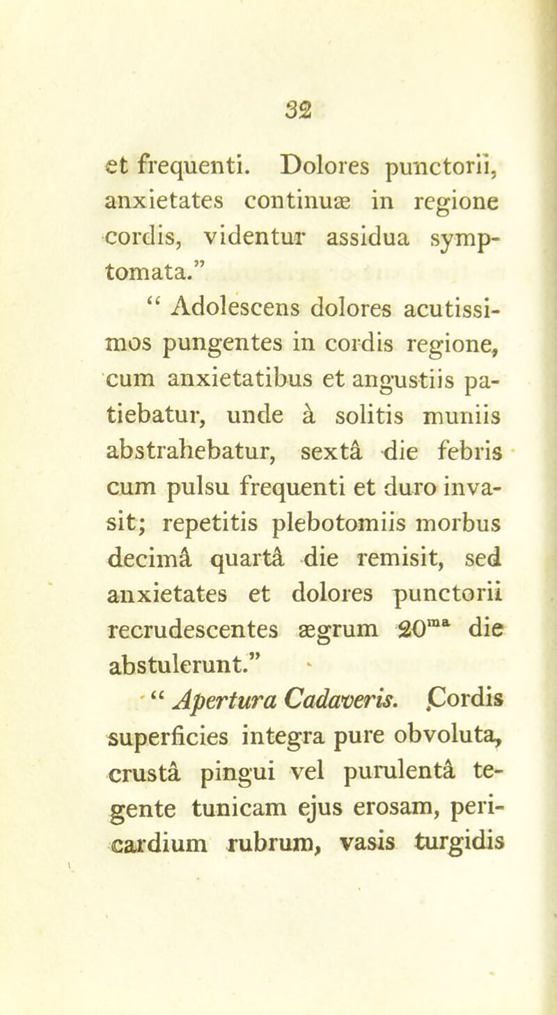 et frequenti. Dolores punctorii, anxietates continuae in regione cordis, videntur assidua symp- tomata.  Adoleseens dolores acutissi- mos pungentes in cordis regione, cum anxietatibus et angustiis pa- tiebatur, uncle a solitis muniis abstrahebatur, sexta die febris cum pulsu frequenti et duro inva- sit; repetitis plebotomiis morbus decima quarta <lie remisit, sed anxietates et dolores punctorii recrudescentes aegrum 20ma die abstulerunt.  Apertura Cadaver is. jCordis superficies integra pure obvoluta, crusta pingui vel purulenta te- gente tunicam ejus erosam, peri- cardium rubrum, vasis turgidis