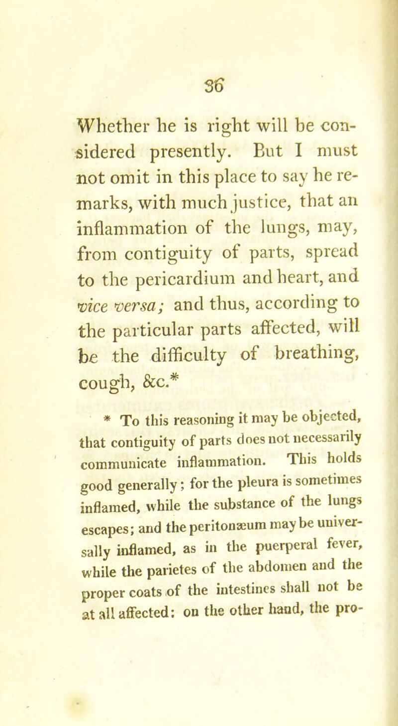 Whether he is right will be con- sidered presently. But I must not omit in this place to say he re- marks, with much justice, that an inflammation of the lungs, may, from contiguity of parts, spread to the pericardium and heart, and vice versa; and thus, according to the particular parts affected, will be the difficulty of breathing, cough, &c* * To this reasoning it may be objected, that contiguity of parts does not necessarily communicate inflammation. This holds good generally; for the pleura is sometimes inflamed, while the substance of the lungs escapes; and the peritonaeum maybe univer- sally inflamed, as in the puerperal fever, while the parietes of the abdomen and the proper coats of the intestines shall not be at all affected: on the other hand, the pro-