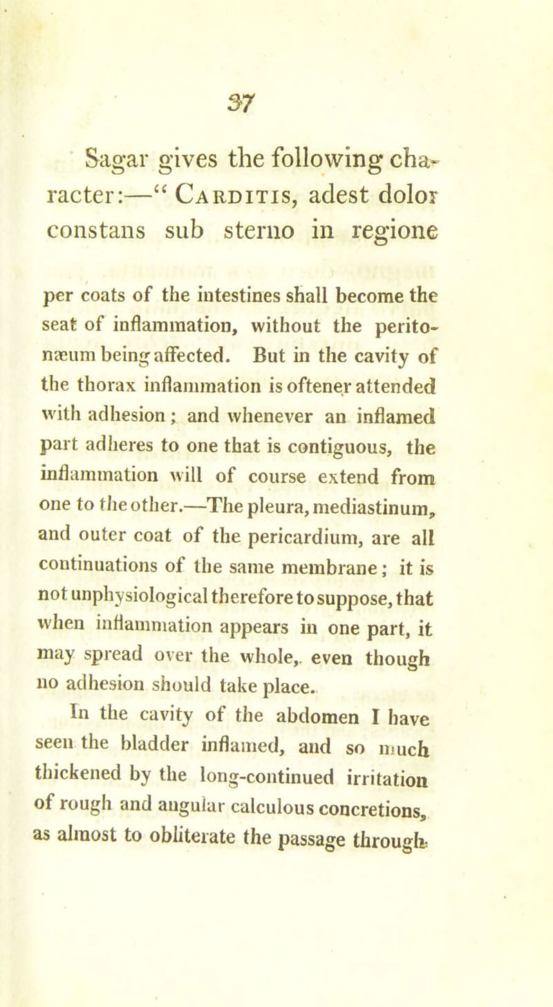 Sagar gives the following cha- racter:— Carditis, adest dolor cons tans sub sterno in regione per coats of the intestines shall become the seat of inflammation, without the perito- neeum being affected. But in the cavity of the thorax inflammation is oftener attended with adhesion ; and whenever an inflamed part adheres to one that is contiguous, the inflammation will of course extend fronn one to the other.—The pleura, mediastinum, and outer coat of the pericardium, are all continuations of the same membrane; it is not unphysiological therefore to suppose, that when inflammation appears in one part, it may spread over the whole,, even though no adhesion should take place. In the cavity of the abdomen I have seen the bladder inflamed, and so much thickened by the long-continued irritation of rough and angular calculous concretions, as almost to obliterate the passage througfo