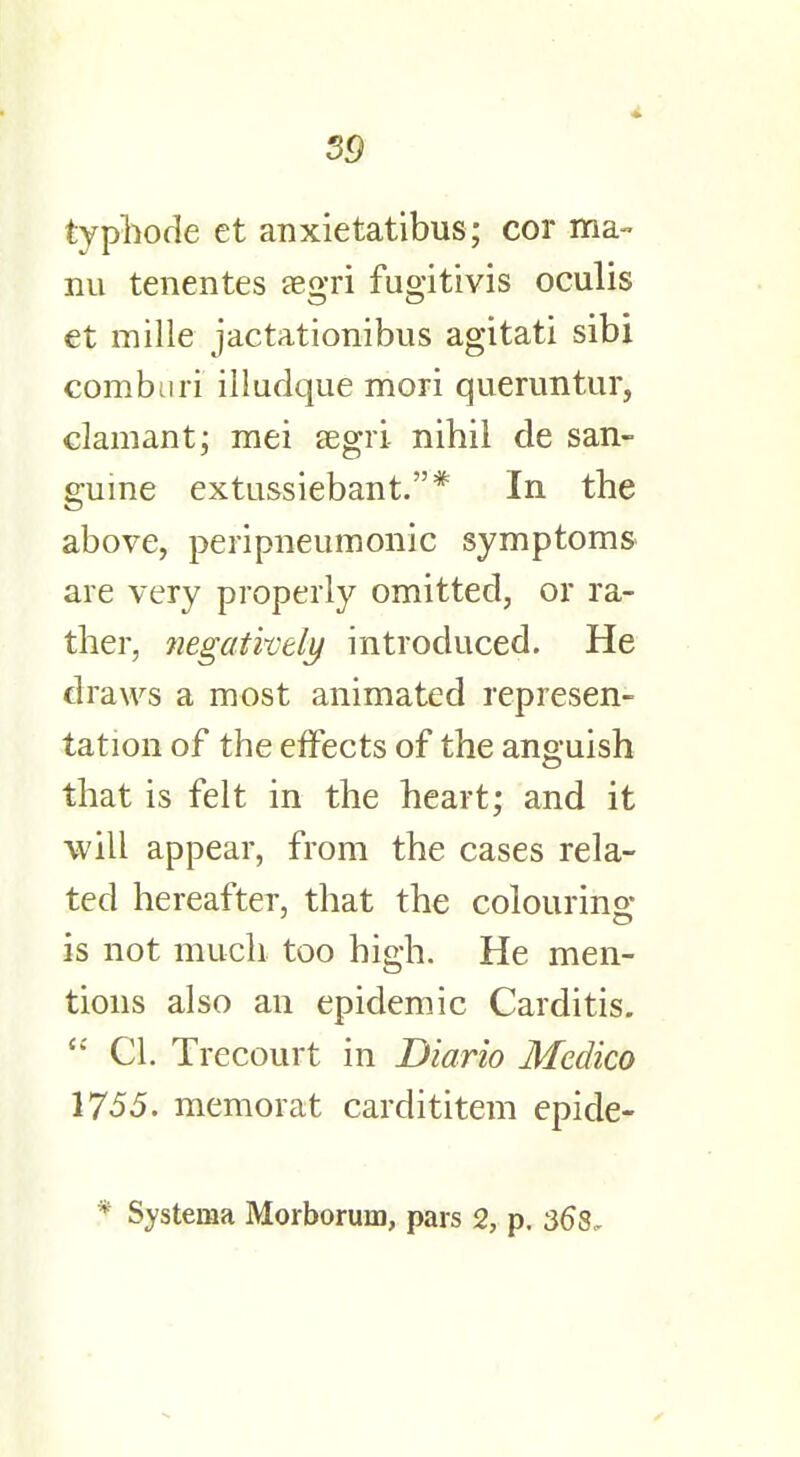 typhode et anxietatibus; cor ma- nu tenentes aegri fugitivis oculis et mille jactationibus agitati sibi comburi illadque mori queruntur, clamant; mei aegri nihil de san- guine extussiebant.* In the above, peripneumonic symptoms are very properly omitted, or ra- ther, negatively introduced. He draws a most animated represen- tation of the effects of the anguish that is felt in the heart; and it will appear, from the cases rela- ted hereafter, that the colouring is not much too high. He men- tions also an epidemic Carditis.  CI. Trecourt in Diario Medico 1755. memorat cardititem epide-