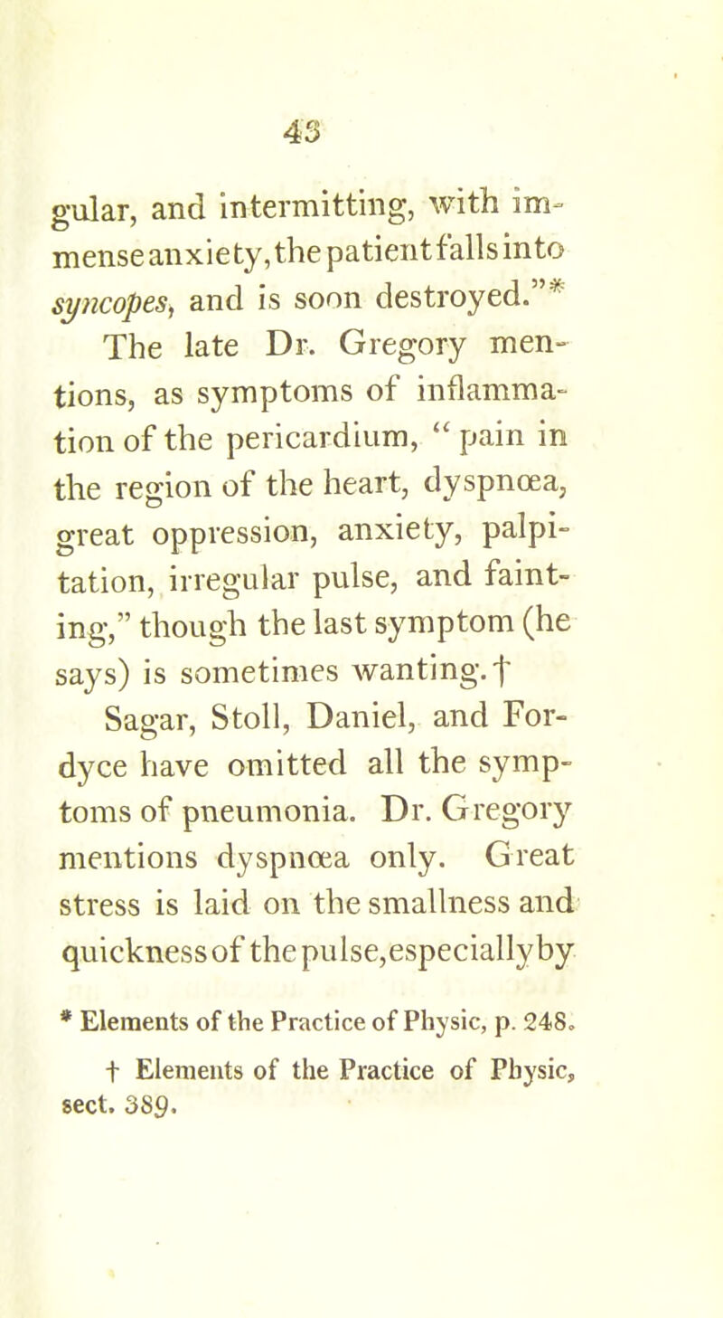 gular, and intermitting, with im- mense anxiety, the patientfalls into syncopes, and is soon destroyed.* The late Dr. Gregory men- tions, as symptoms of inflamma- tion of the pericardium,  pain in the region of the heart, dyspnoea, great oppression, anxiety, palpi- tation, irregular pulse, and faint- ing, though the last symptom (he says) is sometimes wanting, f Sagar, Stoll, Daniel, and For- dyce have omitted all the symp- toms of pneumonia. Dr. Gregory mentions dyspnoea only. Great stress is laid on the smallness and quickness of the pulse,especiallyby * Elements of the Practice of Physic, p. 248. t Elements of the Practice of Physic, sect. 389.