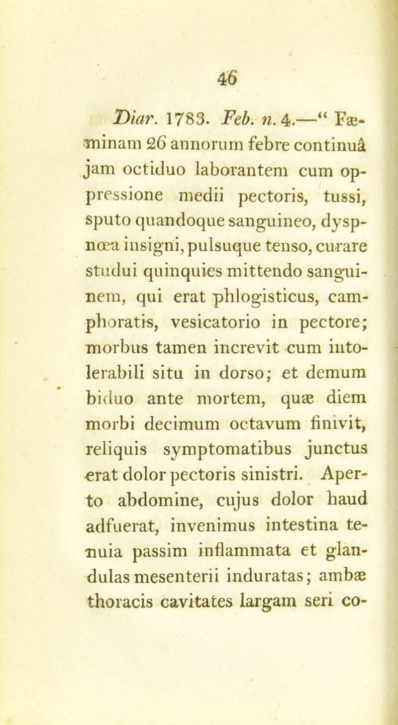 Diar. 1783. Feb. rc.4.— Fa> minam 26 annorum febre continua jam octiduo laborantem cum op- pression medii pectoris, tussi, sputo quandoquesanguineo, dysp- noea insigni, pulsuque tenso, curare studui quinquies mittendo sangui- neus qui erat phlogisticus, cam- phoratis, vesicatorio in pectore; morbus tamen increvit cum into- lerabili situ in dorso; et demum biciuo ante mortem, quae diem morbi decimum octavum finivit, reliquis symptomatibus junctus erat dolor pectoris sinistri. Aper- to abdomine, cujus dolor haud adfuerat, invenimus intestina te- nuia passim inflammata et glan- dulasmesenterii induratas; ambae thoracis cavitates largam seri co-