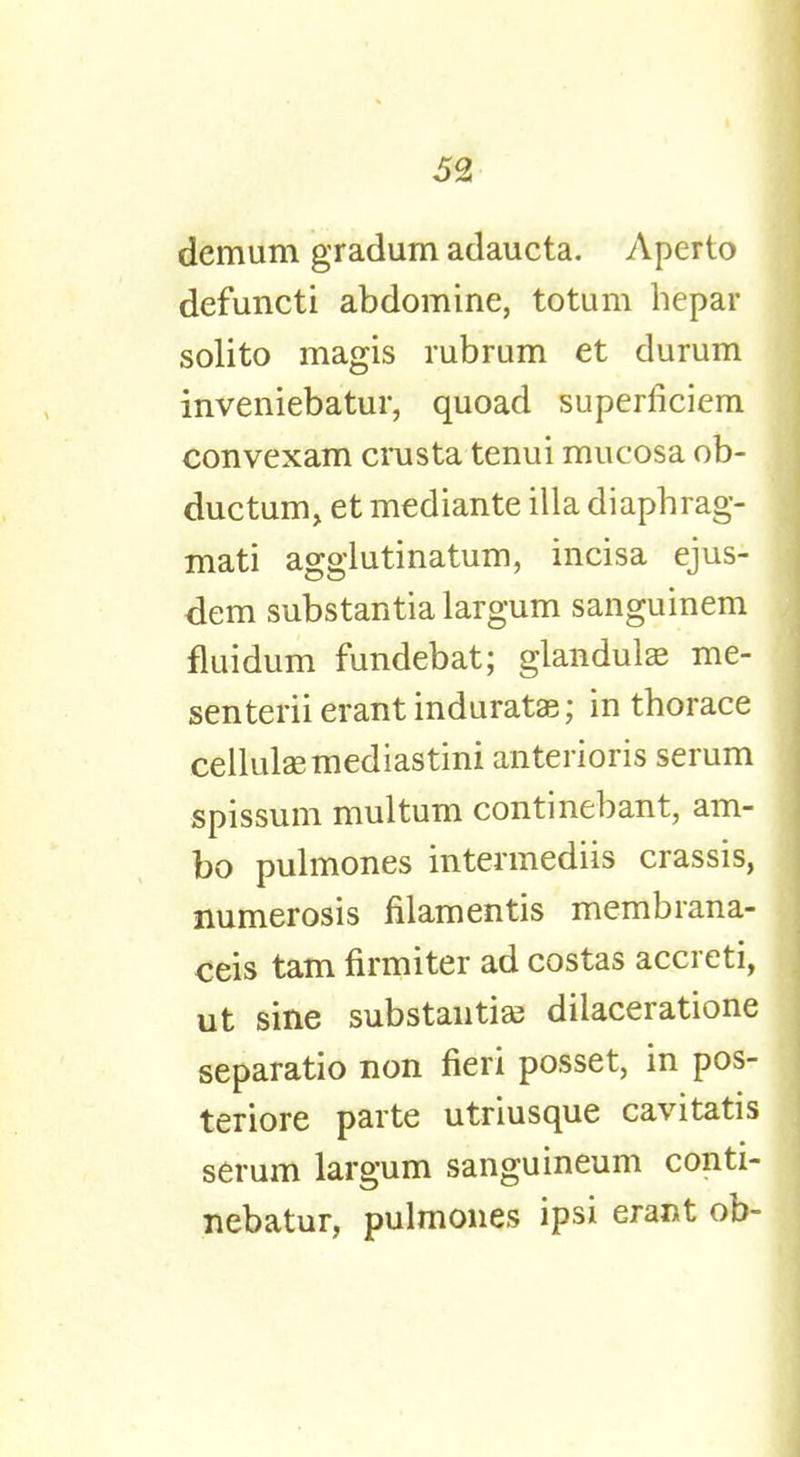 demum gradum adaucta. Aperto defuncti abdomine, totum hepar solito magis rubrum et durum inveniebatur, quoad superficiem convexam crusta tenui mucosa ob- ductum, et mediante ilia diaphrag- mati agglutinatum, incisa ejus- dem substantia largum sanguinem fluidum fundebat; glandulae me- senterii erant indurate; in thorace cellulaemediastini anterioris serum spissum multum continebant, am- bo pulmones intennediis crassis, numerosis nlamentis membrana- ceis tarn firmiter ad costas accreti, ut sine substantia; dilaceratione separatio non fieri posset, in pos- teriore parte utriusque cavitatis serum largum sanguineum conti- nebatur, pulmones ipsi erant ob-