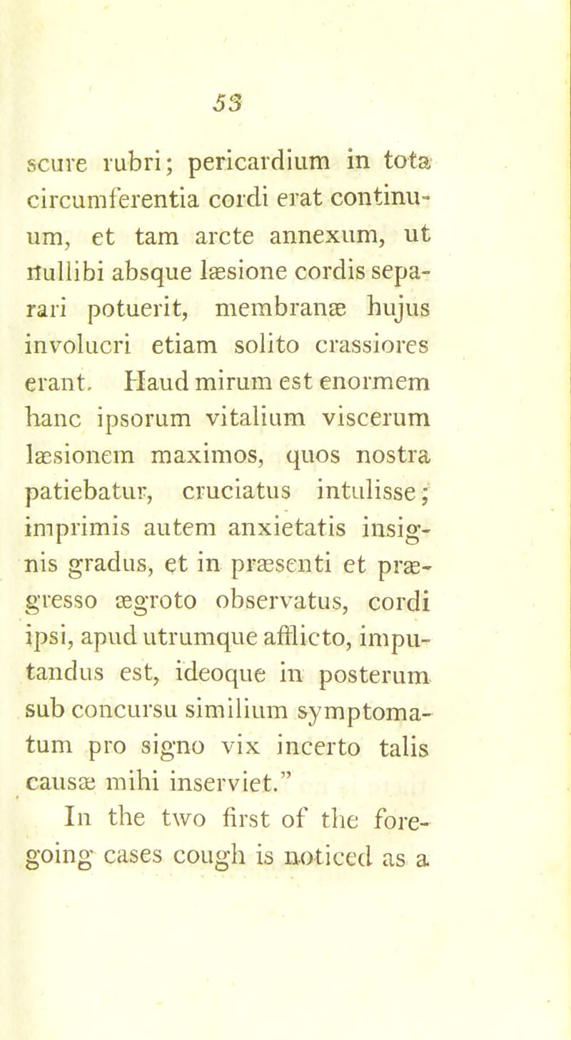 S3 scare rubri; pericardium in tota circumferentia cordi erat continu- um, et tarn arete annexum, ut rtullibi absque lassione cordis sepa- rari potuerit, membranse hujus involucri etiam solito crassiores erant. Haud mirum est enormem hanc ipsorum vitalium viscerum lassionem maximos, quos nostra patiebatuF, cruciatus intulisse; imprimis autem anxietatis insig- nis gradus, et in praesenti et prge- gresso aegroto observatus, cordi ipsi, apud utrumque afrlieto, impu- tandus est, ideoque in posterum sub concursu similium symptoma- tum pro signo vix incerto talis causa; mihi inserviet. In the two first of the fore- going cases cough is noticed as a