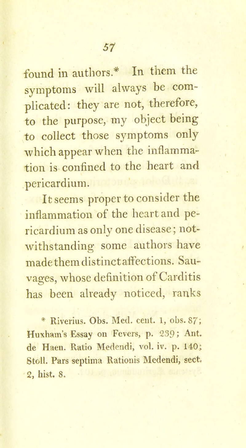 found in authors* In them the symptoms will always be com- plicated: they are not, therefore, to the purpose, my object being to collect those symptoms only which appear when the inflamma- tion is confined to the heart and pericardium. It seems proper to consider the inflammation of the heart and pe- ricardium as only one disease; not- withstanding some authors have made them distinct affections. Sau- vages, whose definition of Carditis has been already noticed, ranks * Riverius. Obs. Med. cent. 1, obs. 87; Huxham's Essay on Fevers, p. 239; Ant. de Haen. Ratio Medendi, vol. iv. p. 140; Stoll. Pars septima Rationis Medendi, sect 2, hist. 8.