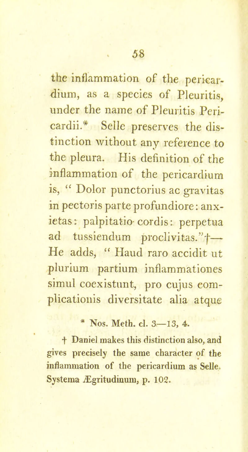 the inflammation of the pericar- dium, as a species of Pleuritis, under the name of Pleuritis Peri- cardii.* Selle preserves the dis- tinction without any reference to the pleura. His definition of the inflammation of the pericardium is,  Dolor punctorius ac gravitas in pectoris parte profundiore: anx- ietas: palpitatio cordis: perpetua ad tussiendum proclivitas.f— He adds,  Haud raro accidit ut plurium partium inflammationes simul coexistunt, pro cujus eom- plicationis diversitate alia atque * Nos. Meth. cl. 3—13, 4. f Daniel makes this distinction also, and gives precisely the same character of the inflammation of the pericardium as Selle, Systema iEgritudinum, p. 102.