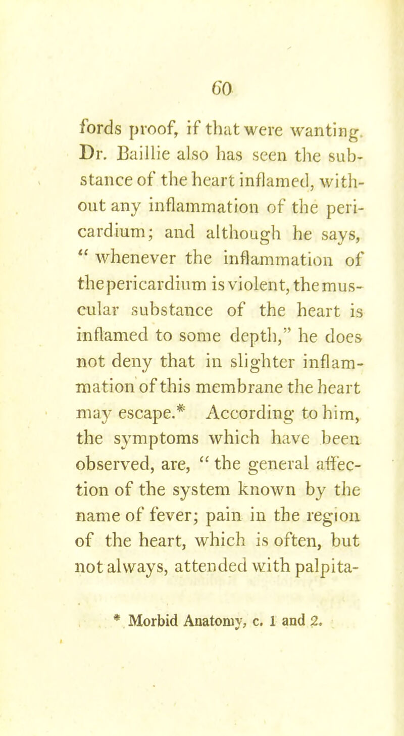 fords proof, if that were wanting. Dr. Baillie also has seen the sub- stance of the heart inflamed, with- out any inflammation of the peri- cardium; and although he says,  whenever the inflammation of the pericardium is violent, the mus- cular substance of the heart is inflamed to some depth, he does not deny that in slighter inflam- mation of this membrane the heart ma}- escape.* According to him, the symptoms which have been observed, are,  the general affec- tion of the system known by the name of fever; pain in the region of the heart, which is often, but not always, attended with palpita- * Morbid Anatomy, c. 1 and 2,