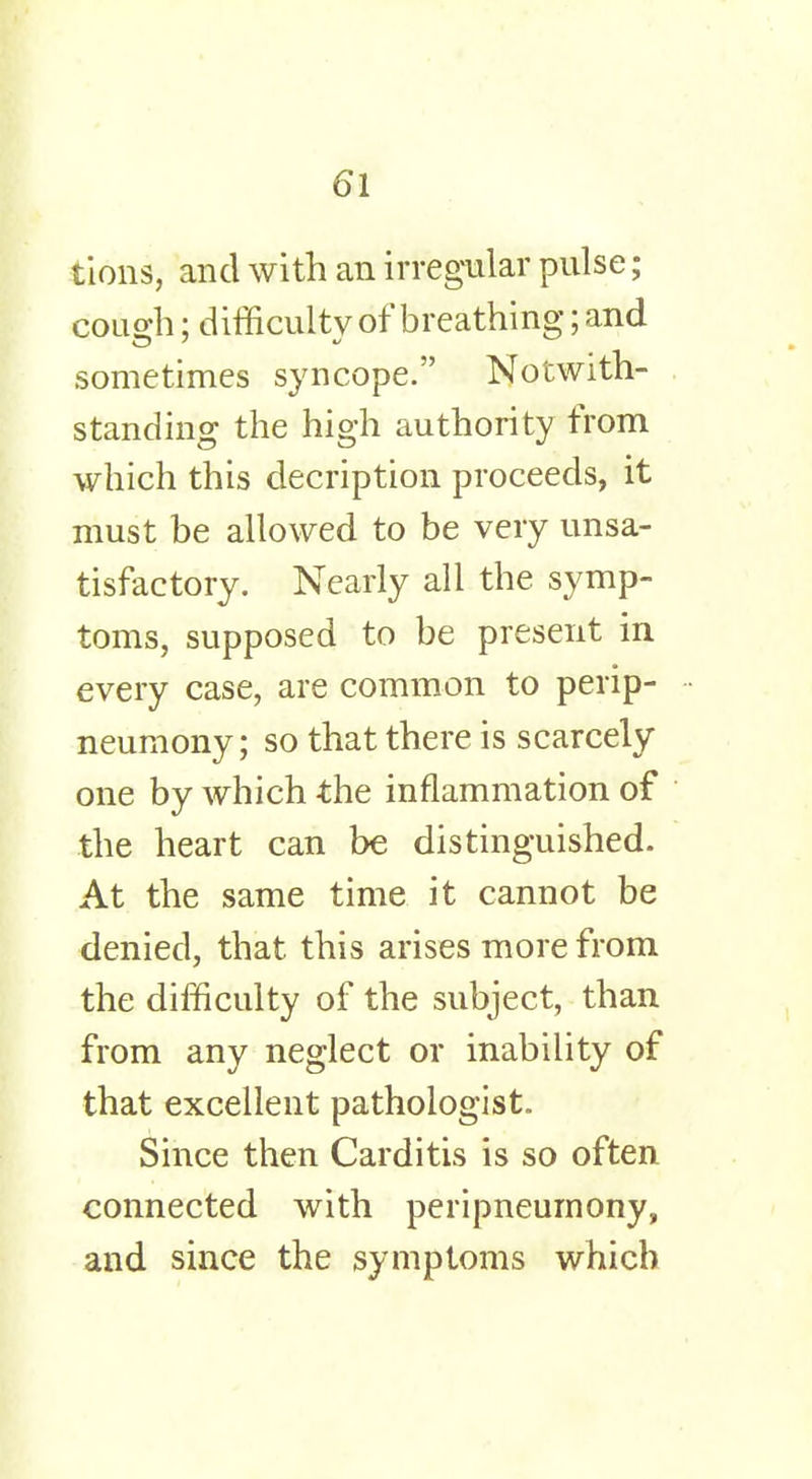 lions, and with an irregular pulse; cough; difficulty of breathing; and sometimes syncope. Notwith- standing the high authority from which this decription proceeds, it must be allowed to be very unsa- tisfactory. Nearly all the symp- toms, supposed to be present in every case, are common to perip- neumony; so that there is scarcely one by which the inflammation of the heart can be distinguished. At the same time it cannot be denied, that this arises more from the difficulty of the subject, than from any neglect or inability of that excellent pathologist. Since then Carditis is so often connected with peripneumony, and since the symptoms which