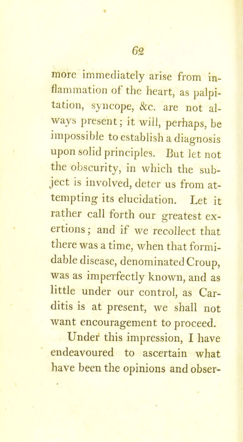 6S more immediately arise from in- flammation of the heart, as palpi- tation, syncope, &c. are not al- ways present; it will, perhaps, be impossible to establish a diagnosis upon solid principles. But let not the obscurity, in which the sub- ject is involved, deter us from at- tempting its elucidation. Let it rather call forth our greatest ex- ertions ; and if we recollect that there was a time, when that formi- dable disease, denominated Croup, was as imperfectly known, and as little under our control, as Car- ditis is at present, we shall not want encouragement to proceed. Under this impression, I have endeavoured to ascertain what have been the opinions and obser-