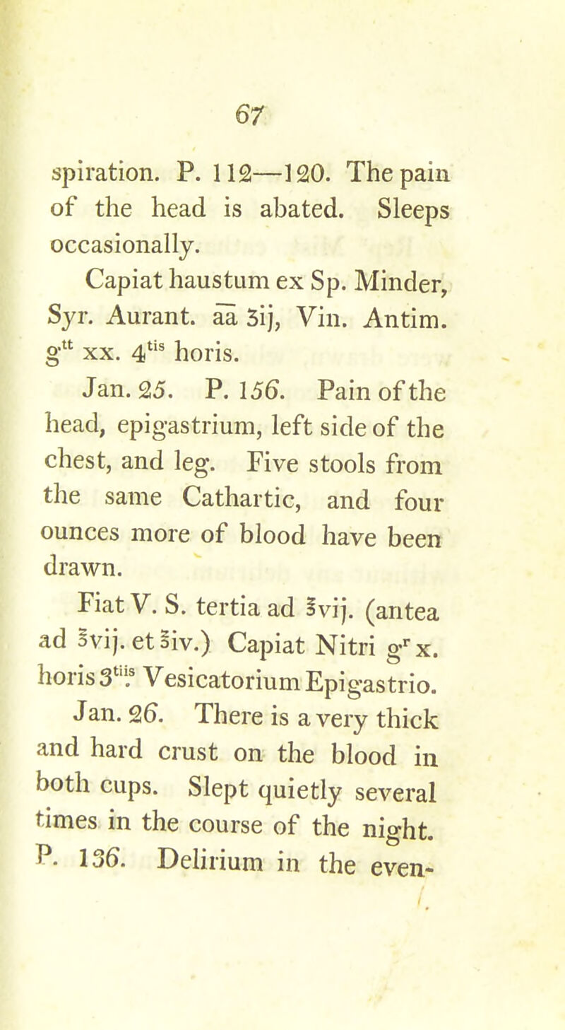 spiration. P. 112—120. The pain of the head is abated. Sleeps occasionally. Capiat haustum ex Sp. Minder, Syr. Aurant. aa 3ij, Vin. Antim. gtt xx. 4tis horis. Jan. 25. P. 156. Pain of the head, epigastrium, left side of the chest, and leg. Five stools from the same Cathartic, and four ounces more of blood have been drawn. Fiat V. S. tertia ad §vij. (antea ad Svij.etSiv.) Capiat Nitri grx. horis Stn.s Vesicatorium Epigastrio. J an. 9,6. There is a very thick and hard crust on the blood in both cups. Slept quietly several times in the course of the night. P. 136. Delirium in the even-