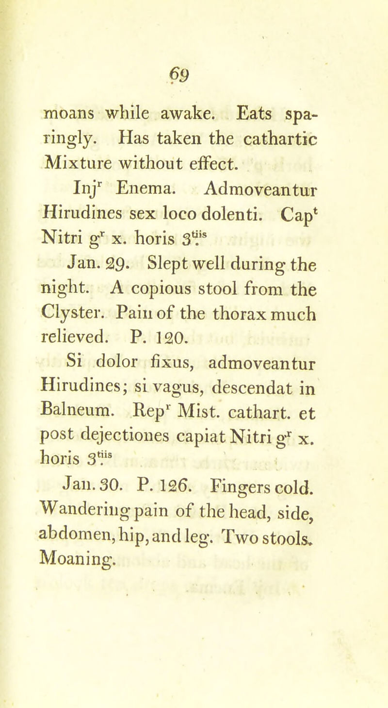 moans while awake. Eats spa- ringly. Has taken the cathartic Mixture without effect. Injr Enema. Admoveantur Hirudines sex loco dolenti. Cap* Nitri gr x. horis Jan. 29. Slept well during the night. A copious stool from the Clyster. Pain of the thorax much relieved. P. 120. Si dolor fixus, admoveantur Hirudines; si vagus, descendat in Balneum. Rep1 Mist, cathart. et post dejectiones capiat Nitri gr x. horis gff* J an. 30. P. 126. Fingers cold. Wandering pain of the head, side, abdomen, hip, and leg. Two stools. Moaning.