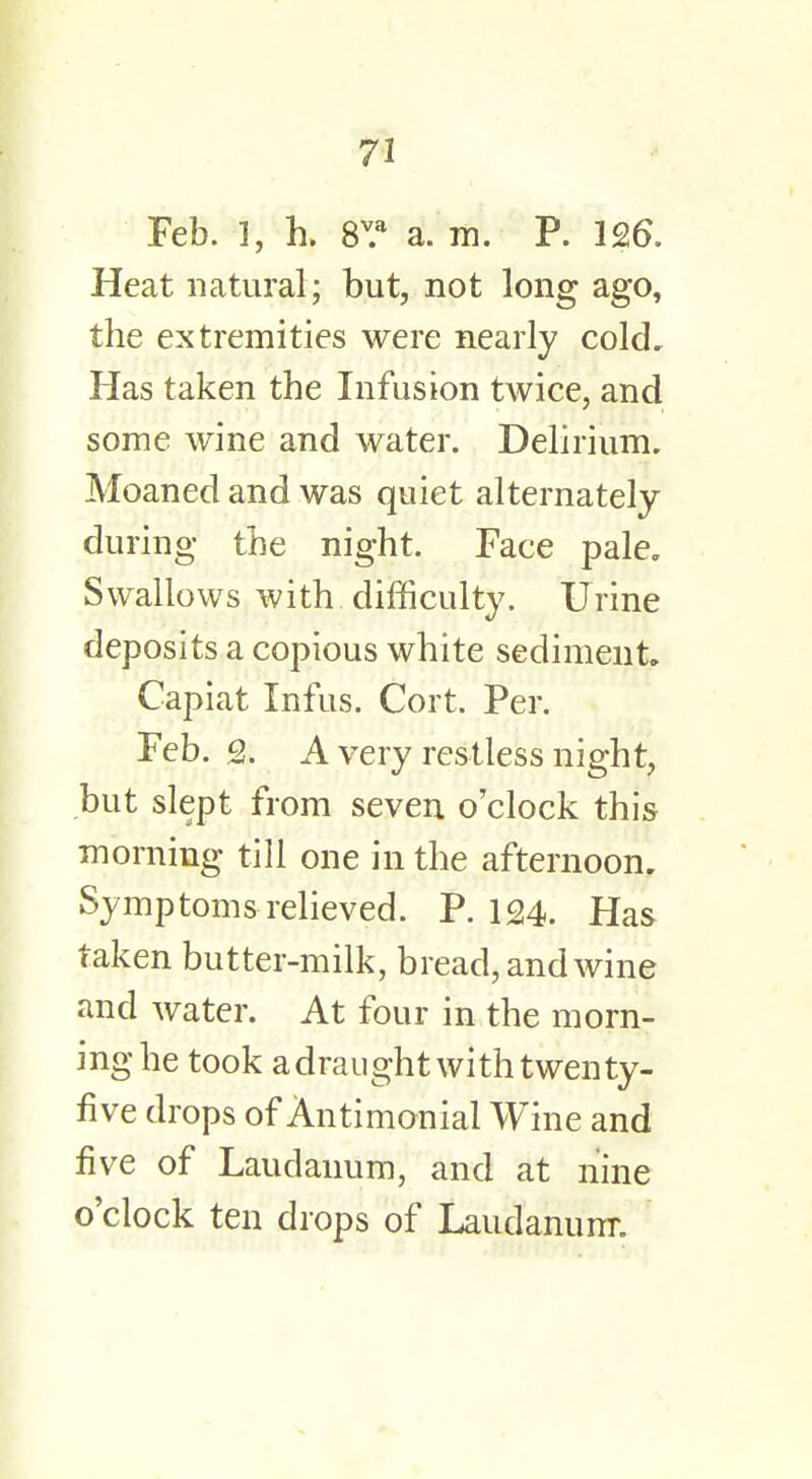 Feb. f, h. 8v.a a. m. P. 126. Heat natural; but, not long ago, the extremities were nearly cold. Has taken the Infusion twice, and some wine and water. Delirium. Moaned and was quiet alternately during the night. Face pale. Swallows with difficulty. Urine deposits a copious white sediment. Capiat Infus. Cort. Per. Feb. Q. A very restless night, but slept from seven o'clock this morning till one in the afternoon. Symptoms relieved. P. 124. Has taken butter-milk, bread, and wine and water. At four in the morn- ing he took a draught with twenty- five drops of Antimonial Wine and five of Laudanum, and at nine o'clock ten drops of Laudanum.