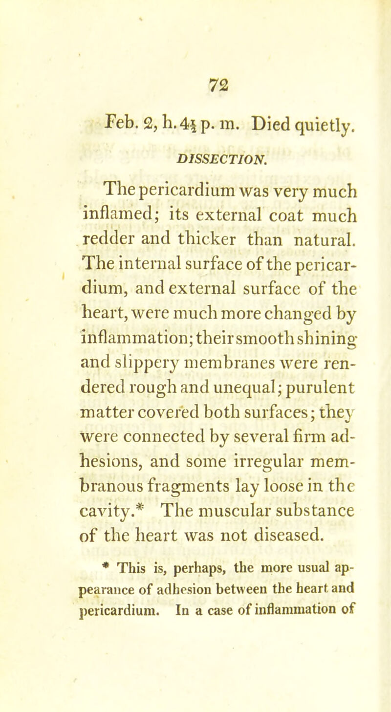 Feb. % h. 4| p. m. Died quietly. DISSECTION. The pericardium was very much inflamed; its external coat much redder and thicker than natural. The internal surface of the pericar- dium, and external surface of the heart, were much more changed by inflammation; their smooth shining and slippery membranes were ren- dered rough and unequal; purulent matter covered both surfaces; the} were connected by several firm ad- hesions, and some irregular mem- branous fragments lay loose in the cavity.* The muscular substance of the heart was not diseased. * This is, perhaps, the more usual ap- pearance of adhesion between the heart and pericardium. In a case of inflammation of