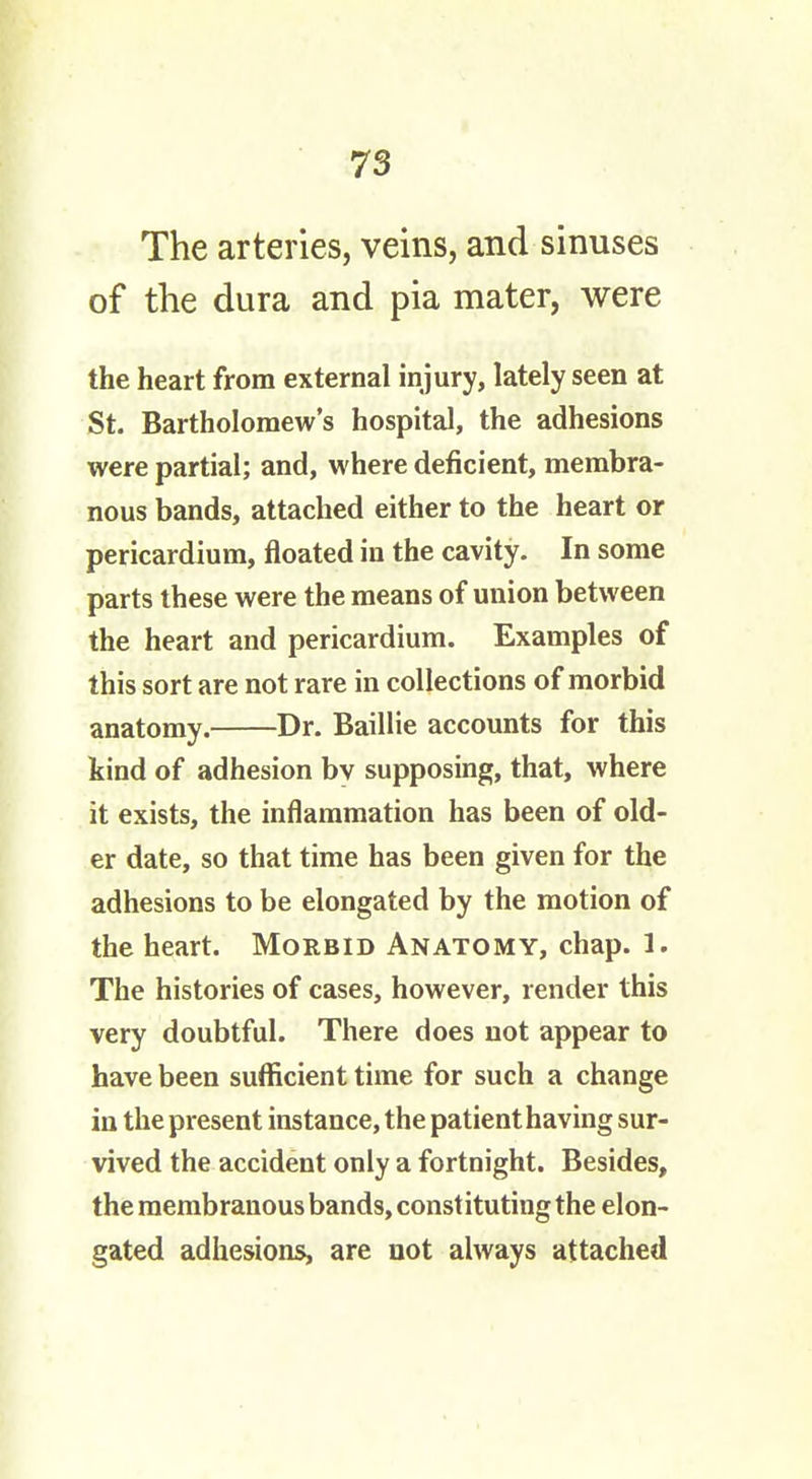 The arteries, veins, and sinuses of the dura and pia mater, were the heart from external injury, lately seen at St. Bartholomew's hospital, the adhesions were partial; and, where deficient, membra- nous bands, attached either to the heart or pericardium, floated in the cavity. In some parts these were the means of union between the heart and pericardium. Examples of this sort are not rare in collections of morbid anatomy. Dr. Baillie accounts for this kind of adhesion by supposing, that, where it exists, the inflammation has been of old- er date, so that time has been given for the adhesions to be elongated by the motion of the heart. Morbid Anatomy, chap. 1. The histories of cases, however, render this very doubtful. There does not appear to have been sufficient time for such a change in the present instance, the patient having sur- vived the accident only a fortnight. Besides, the membranous bands, constituting the elon- gated adhesions, are not always attached