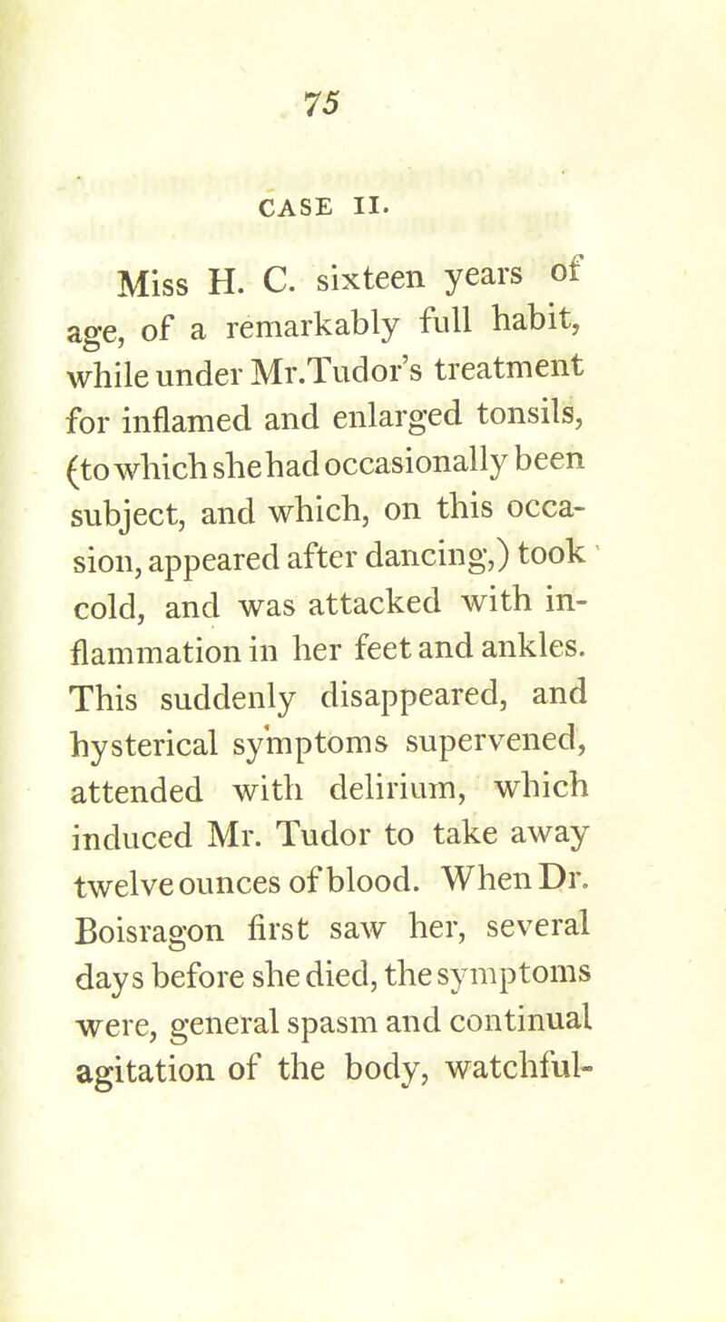 CASE II. Miss H. C. sixteen years of age, of a remarkably full habit, while under Mr.Tudor's treatment for inflamed and enlarged tonsils, (to which she had occasionally been subject, and which, on this occa- sion, appeared after dancing,) took cold, and was attacked with in- flammation in her feet and ankles. This suddenly disappeared, and hysterical symptoms supervened, attended with delirium, which induced Mr. Tudor to take away twelve ounces of blood. When Dr. Boisrao-on first saw her, several days before she died, the symptoms were, general spasm and continual agitation of the body, watchful-