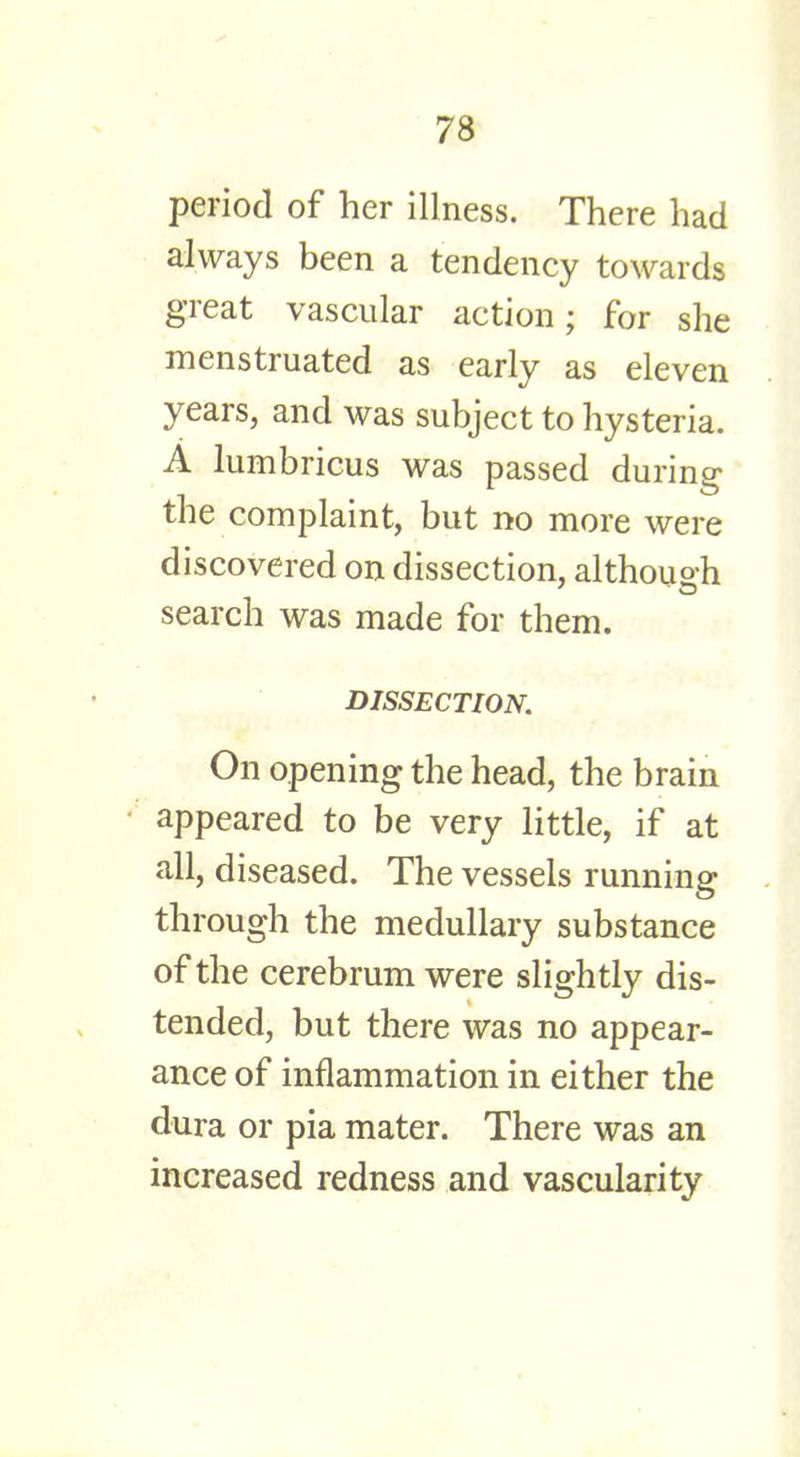 period of her illness. There had always been a tendency towards great vascular action; for she menstruated as early as eleven years, and was subject to hysteria. A lumbricus was passed during the complaint, but no more were discovered on dissection, although search was made for them. DISSECTION. On opening the head, the brain appeared to be very little, if at all, diseased. The vessels running through the medullary substance of the cerebrum were slightly dis- tended, but there was no appear- ance of inflammation in either the dura or pia mater. There was an increased redness and vascularity