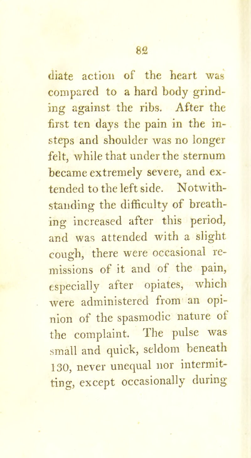 diate action of the heart was compared to a hard body grind- ing against the ribs. After the first ten days the pain in the in- steps and shoulder was no longer felt, while that under the sternum became extremely severe, and ex- tended to the left side. Notwith- standing the difficulty of breath- ing increased after this period, and was attended with a slight cough, there were occasional re- missions of it and of the pain, especially after opiates, which were administered from an opi- nion of the spasmodic nature of the complaint. The pulse was small and quick, seldom beneath 130, never unequal nor intermit- ting, except occasionally during