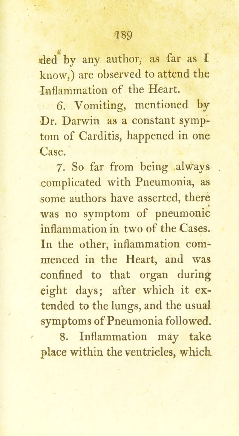 ded*by any author, as far as I know,) are observed to attend the Inflammation of the Heart. 6. Vomiting, mentioned by Dr. Darwin as a constant symp- tom of Carditis, happened in one Case. 7. So far from being always . complicated with Pneumonia, as some authors have asserted, there was no symptom of pneumonic inflammation in two of the Cases. In the other, inflammation com- menced in the Heart, and was confined to that organ during eight days; after which it ex- tended to the lungs, and the usual symptoms of Pneumonia followed. 8. Inflammation may take place within the ventricles, which.