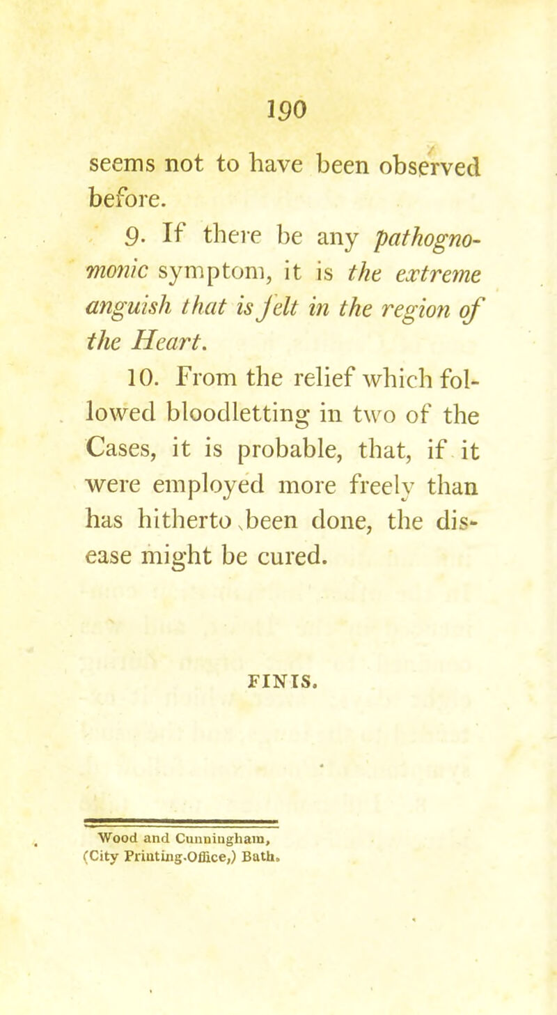 150 seems not to have been observed before. 9. If there be any pathogno- monic symptom, it is the extreme, anguish that is felt in the region of the Heart. 10. From the relief which fol- lowed bloodletting in two of the Cases, it is probable, that, if it were employed more freely than has hitherto .been done, the dis- ease might be cured. FINIS. Wood and Cunningham, (City PriutUig.Offiice,) Bath.