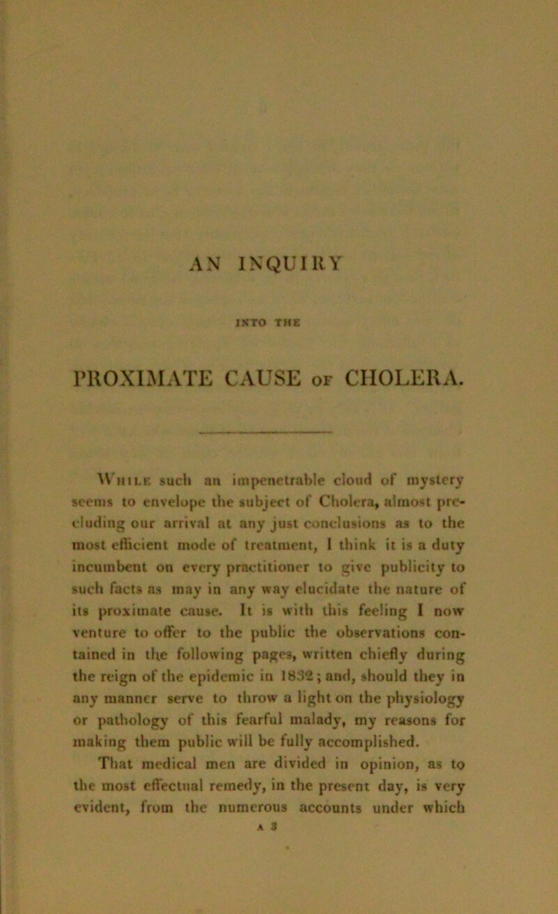 AN INQUIRY INTO THE PROXIMATE CAUSE of CHOLERA. While such an impenetrable cloud of mystery seems to envelope the subject of Cholera, almost pre- cluding our arrival at any just conclusions as to the most efficient mode of treatment, l think it is a duty incumbent on every practitioner to give publicity to such facts ns may in any way elucidate the nature of its proximate cause. It is with this feeling I now venture to offer to the public the observations con- tained in the following pages, written chiefly during the reign of the epidemic in 1832; and, should they in any manner serve to throw a light on the physiology or pathology of this fearful malady, my reasons for making them public will be fully accomplished. That medical men are divided in opinion, as to the most effectual remedy, in the present day, is very evident, from the numerous accounts under which A 3