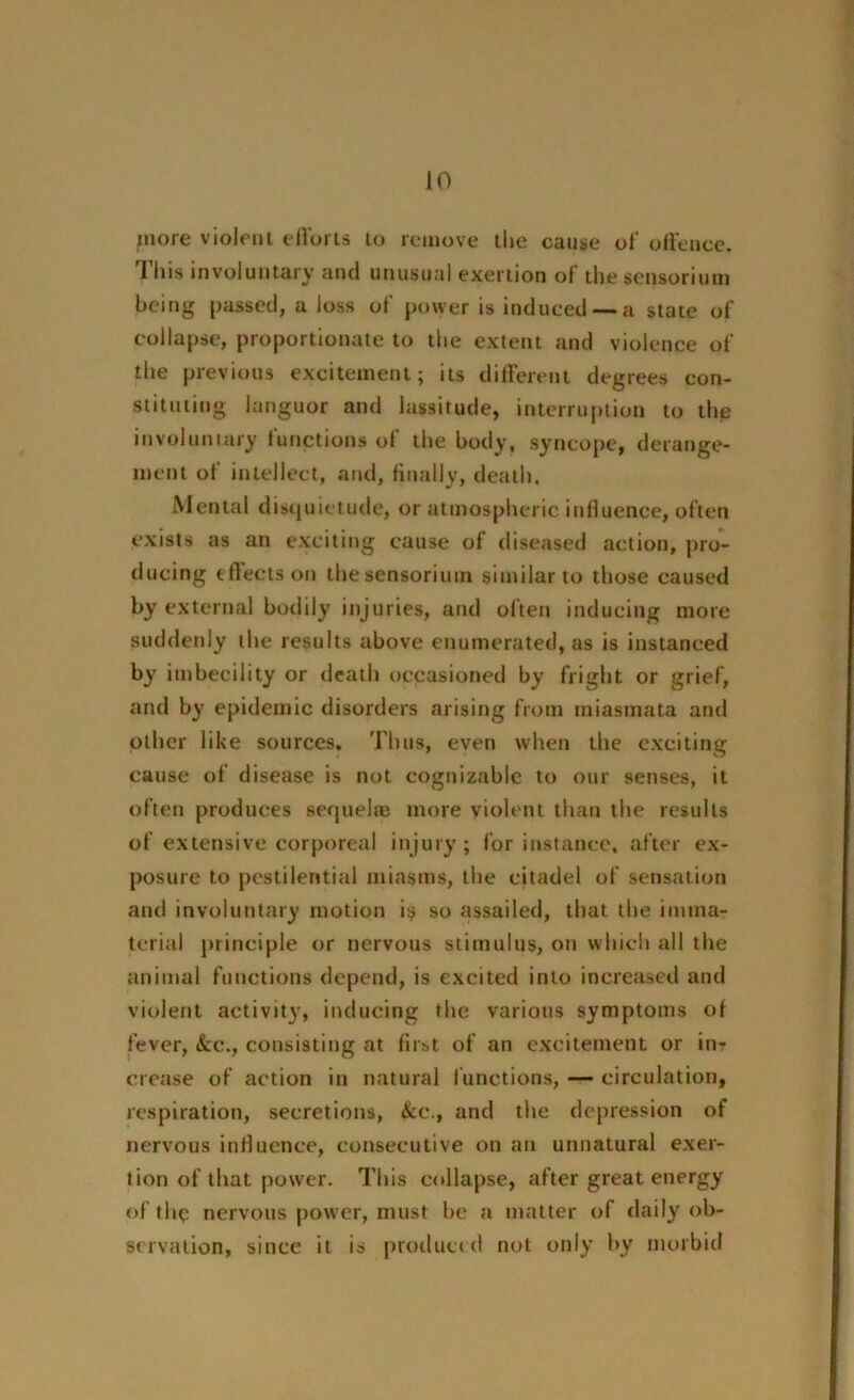 JO piore violent efforts to remove the cause of offence. This involuntary and unusual exertion of the sensorium being passed, a loss of power is induced — a state of collapse, proportionate to the extent and violence of the previous excitement; its different degrees con- stituting languor and lassitude, interruption to the involuntary functions of the hotly, syncope, derange- ment of intellect, and, finally, death. Mental disquietude, or atmospheric influence, often exists as an exciting cause of diseased action, pro- ducing t fleets on the sensorium similar to those caused by external bodily injuries, and often inducing more suddenly the results above enumerated, as is instanced by imbecility or death occasioned by fright or grief, and by epidemic disorders arising from miasmata and other like sources. Thus, even when the exciting cause of disease is not cognizable to our senses, it often produces sequel® more violent than the results of extensive corporeal injury; for instance, after ex- posure to pestilential miasms, the citadel of sensation and involuntary motion is so assailed, that the imma- terial principle or nervous stimulus, on which all the animal functions depend, is excited into increased and violent activity, inducing the various symptoms of fever, &c., consisting at first of an excitement or in- crease of action in natural functions, — circulation, respiration, secretions, &c., and the depression of nervous influence, consecutive on an unnatural exer- tion of that power. This eollapse, after great energy of th$ nervous power, must l>e a matter of daily ob- servation, since it is produced not only by morbid