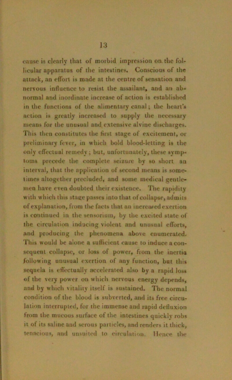 cause is clearly that of morbid impression on the fol- licular apparatus of the intestines. Conscious of the attack, an effort is made at the centre of sensation and nervous influence to resist the assailant, and an ab- normal and inordinate increase of action is established in the functions of the alimentary canal; the heart’s action is greatly increased to supply the necessary means for the unusual and extensive aivine discharges. Tiris then constitutes the first stage of excitement, or preliminary fever, in which bold blood-letting is the only effectual remedy; but, unfortunately, these symp- toms precede the complete seizure by so short an interval, that the application of second means is some- times altogether precluded, and some medical gentle- men have even doubted their existence. The rapidity with which tht* stage passes into that of collapse, admits of explanation, from the fact* that an increased exertion is continued in the sensorium, by the excited state of the circulation inducing violent and unusual efforts, and producing the phenomena above enumerated. This w ould be alone a sufficient cause to induce a con- sequent collapse, or loss of power, ftom the inertia following unusual exertion of any function, but this sequela is effectually accelerated also by a rapid loss of the very power on which nervous energy depends, and by which vitality itself is sustained. The normal condition of the blood is subverted, and its free circu- lation interrupted, for the immense and rapid detluxion from the mucous surface of the intestines quickly robs it of its saline and serous particles, and renders it thick, tenacious, and unsuited to circulation. Home th*>