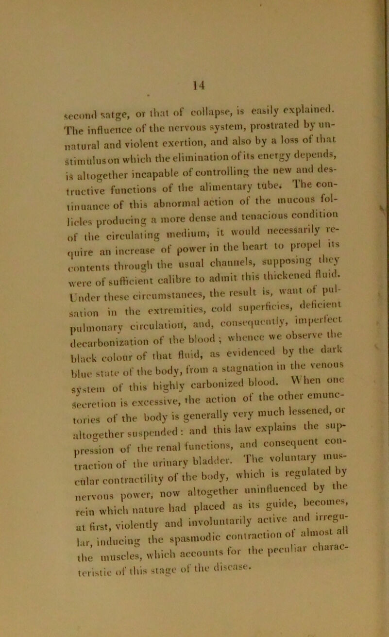 second sntgc, or that of collapse, is easily explained. Tire influence of the nervous system, prostrated by un- natural and violent exertion, and also by a loss of that stimulus on which the elimination of its energy depends, is altogether incapable of controlling the new and des- tructive functions of the alimentary tube. The con- tinuance of this abnormal action of the mucous fol- licles producing a more dense and tenacious condition „f the circulating medium, it would necessarily re- unite an increase of power in the heart to propel Us contents through the usual channels, supposing they were of sufficient calibre to admit this thickened fluid. Under these circumstances, the result is, want ot pul- sation in the extremities, cold superficies, deficient pulmonary circulation, and, consequently, imperfect decarbonization of the blood; whence we observe the black colour of that fluid, as evidenced by the dark blue state of Ibe body, from a stagnation ... the venous system of this highly carbonized blood. V\ lien one Secretion is excessive, the action ol the other emunc- lories of the body is generally very much lessened, or altogether suspended : and this law explains the sup- pression of the renal functions, and consequent con- traction of the urinary bladder. The voluntary mus- cttlar contractility of the body, which .. regulated by nervous power, now altogether uninfluenced by rein which nature had placed as us guide, becomes, at first, violently and involuntarily active and .regu- lar, inducing the spasmodic contraction o . the muscles, which accounts for the peed,a, cha„ teristic of this stage of the disease.