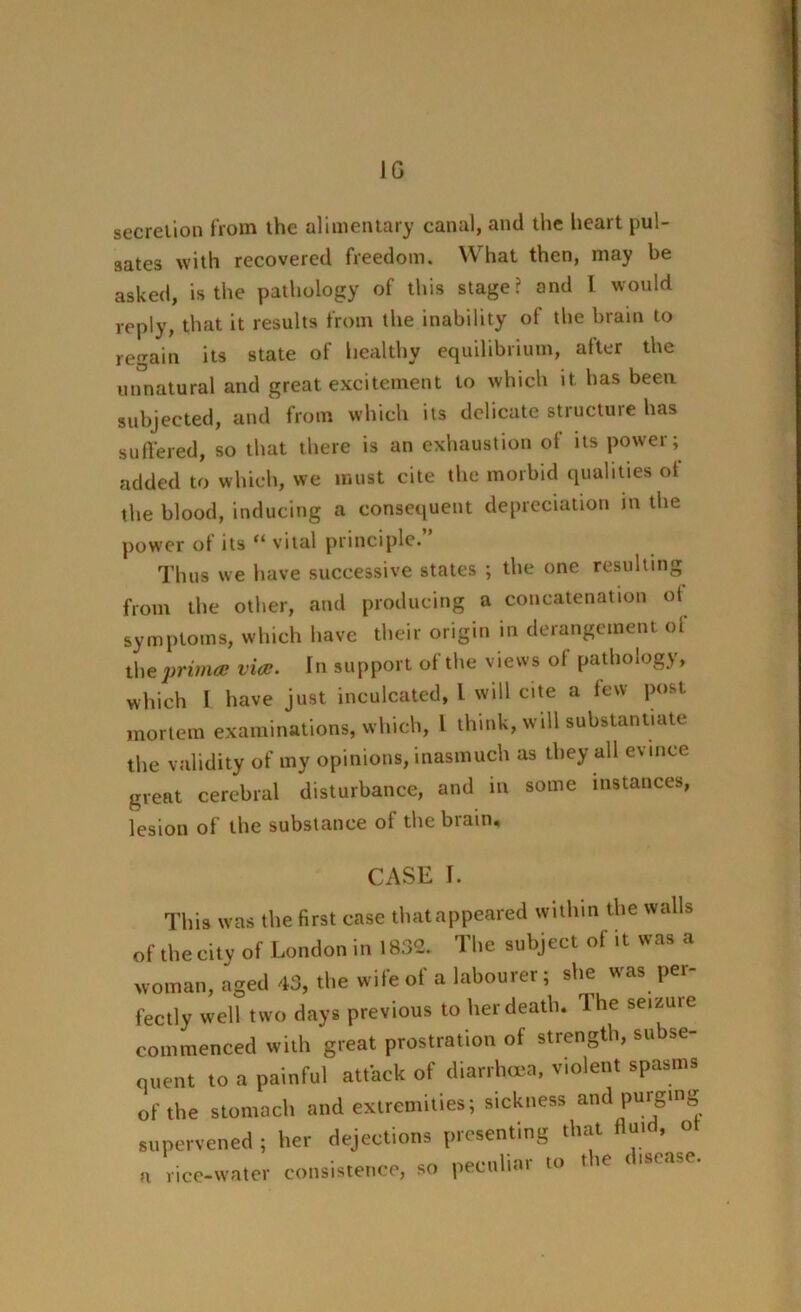 JG secretion from the alimentary canal, and the heart pul- sates with recovered freedom. What then, may be asked, is the pathology of this stage? and l would reply, that it results from the inability of the brain to regain its state of healthy equilibrium, after the unnatural and great excitement to which it has been subjected, and from which its delicate structure has suffered, so that there is an exhaustion of its power; added to which, we must cite the morbid qualities of the blood, inducing a consequent depreciation in the power of its “ vital principle. Thus we have successive states ; the one resulting from the other, and producing a concatenation ot symptoms, which have their origin in derangement of the ’primes via:. In support of the views ot pathology, which I have just inculcated, l will cite a few post mortem examinations, which, l think, will substantiate, the validity of my opinions, inasmuch as they all evince great cerebral disturbance, and in some instances, lesion of the substance of the brain. CASE I. This was the first case thatappeared within the walls of thecity of London in 1832. The subject of it was a woman, aged 43, the wife of a labourer; she was per- fectly well two days previous to her death. The seizure commenced with great prostration of strength, subse- quent to a painful attack of diarrhoea, violent spasms of the stomach and extremities; sickness and purging supervened ; her dejections presenting that fluid, ot a rice-water consistence, so peculiar to the disease.