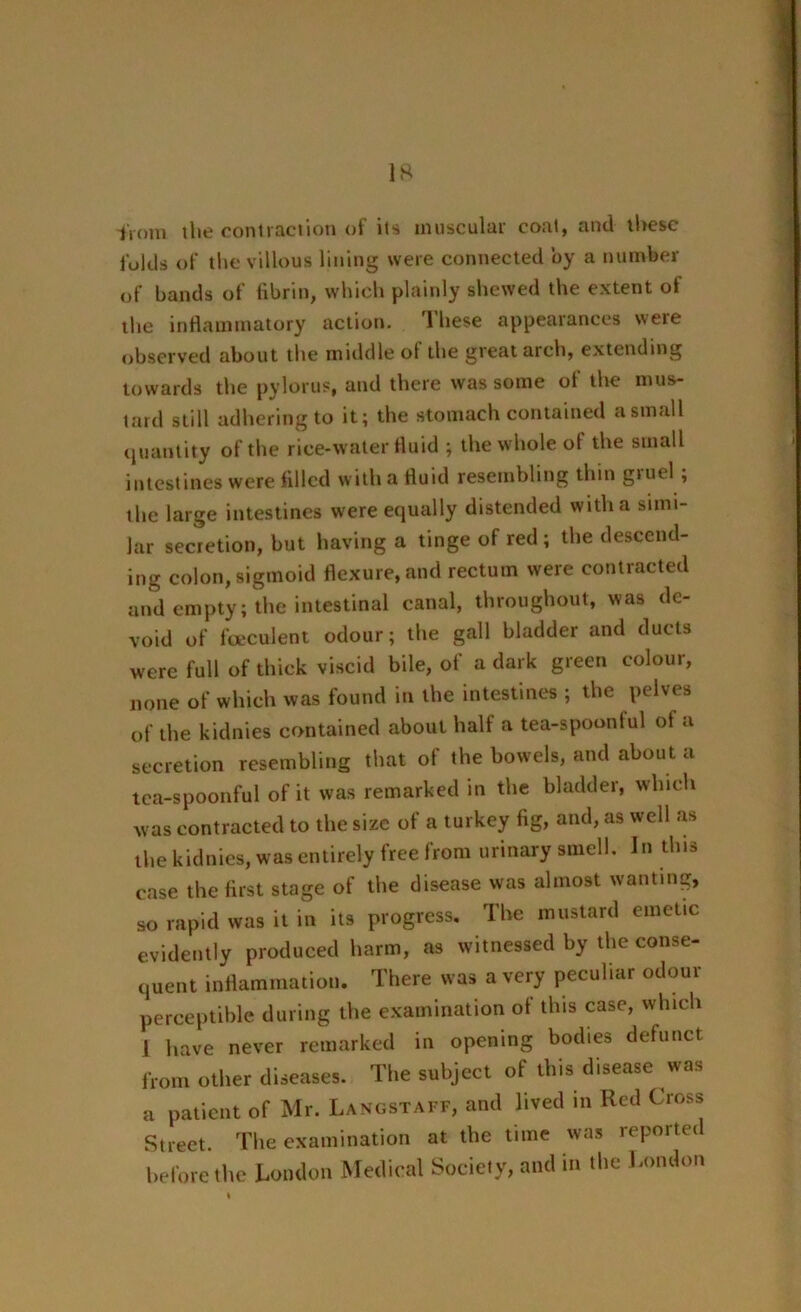 from the contraction of its muscular coat, and these folds of the villous lining were connected by a number of bands of fibrin, which plainly shewed the extent ot the inflammatory action. These appearances were observed about tlie middle ol the great arch, extending towards the pylorus, and there was some of the mus- tard still adhering to it; the stomach contained a small quantity of the rice-water fluid ; the whole of the small intestines were filled with a fluid resembling thin gruel; the large intestines were equally distended with a simi- lar secretion, but having a tinge of red ; the descend- ing colon, sigmoid flexure, and rectum were contracted and empty; the intestinal canal, throughout, was de- void of fceculent odour; the gall bladder and ducts were full of thick viscid bile, of a dark green colour, none of which was found in the intestines ; the pelves of the kidnies contained about half a tea-spoonful of a secretion resembling that of the bowels, and about a tea-spoonful of it was remarked in the bladder, which Was contracted to the size of a turkey fig, and, as well as the kidnies, was entirely free from urinary smell. In this case the first stage of the disease was almost wanting, so rapid was it in its progress. The mustard emetic evidently produced harm, as witnessed by the conse- quent inflammation. There was a very peculiar odour perceptible during the examination of this case, which 1 have never remarked in opening bodies defunct from other diseases. The subject of this disease was a patient of Mr. Langstaff, and lived in Red Cross Street. The examination at the time was reported before the London Medical Society, and in the London ♦