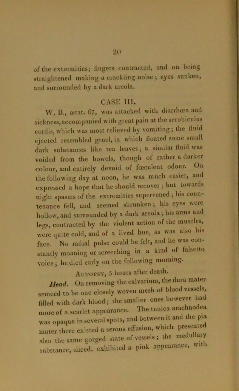 of the extremities; lingers contracted, and on being straightened making a crackling noise ; eyes sunken, and surrounded by a dark areola. CASE III. W. B., mtat. C7, was attacked with diarrhoea and sickness,accompanied with great pain at the scrobiculus cordis, which was most relieved by vomiting; the fluid ejected resembled gruel, in which floated some small dark substances like tea leaves; a similar fluid was voided from the bowels, though of rather a darker colour, and entirely devoid ol fceculent odoui. On the following day at noon, he was much easier, and expressed a hope that he should recover ; but towards night spasms of the extremities supervened ; his coun- tenance fell, and seemed shrunken; his c)es were hollow,and surrounded by a dark areola; his arms and legs, contracted by the violent action of the muscles, were quite cold, and of a lived hue, as was also face. No radial pulse could be felt, and he was con- stantly moaning or screeching in a kind of falsetto voice; he died early on the following morning. Autopsy, 5 hours alter death. Bead. On removing the calvarium, the dura mater semeed to be one closely woven mesh of blood vessels filled with dark blood; the smaller ones however ha more of a scarlet appearance. The tunica arachnodea was opaque in several spots, and between .t and the pia mater there existed a serous effusion, which presented also the same gorged state of vessels ; the medullary substance, sliced, exhibited a pmk appearance, w.