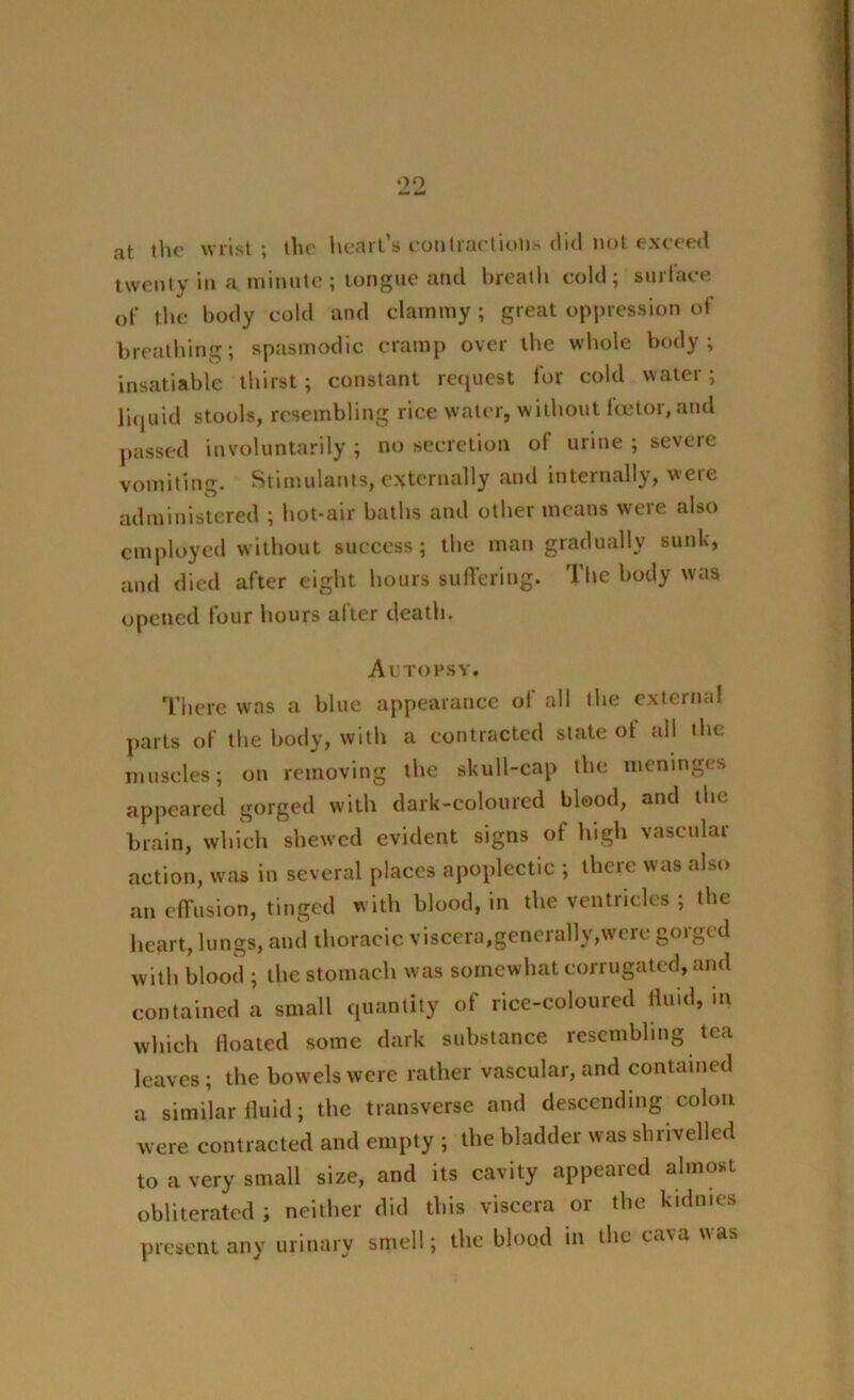 OQ at the wrist; the heart’s contractions did not exceed twenty in a minute; tongue and breath cold; surface of the body cold and clammy; great oppression of breathing; spasmodic cramp over the whole body; insatiable thirst; constant request for cold water; liquid stools, resembling rice water, without lector, and passed involuntarily; no secretion ol urine; severe vomiting. Stimulants, externally and internally, were administered ; hot-air baths and other means were also employed without success; the man gradually sunk, and died after eight hours suffering. The body was opened four hours after death. Autopsy. There was a blue appearance of all the external parts of the body, with a contracted state of all the muscles; on removing the skull-cap the meninges appeared gorged with dark-coloured blood, and the brain, which shewed evident signs of high vascular action, was in several places apoplectic ; there was also an effusion, tinged w ith blood, in the ventricles ; the heart, lungs, and thoracic viscera,generally,were gorged with blood ; the stomach was somewhat corrugated, and contained a small quantity of rice-coloured fluid, m which floated some dark substance resembling tea leaves; the bowels were rather vascular, and contained a similar fluid; the transverse and descending colon were contracted and empty ; the bladder was shrivelled to a very small size, and its cavity appeared almost obliterated ; neither did this viscera or the kidmes present any urinary smell; the blood in the cava was