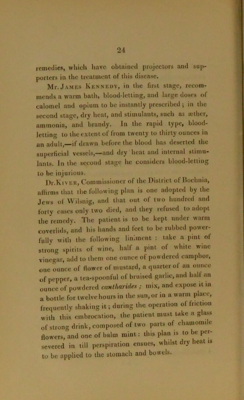 remedies, which have obtained projectors and sup- porters in the treatment of this disease. Mr.James Kennedy, in the first stage, recom- mends a warm hath, blood-letting, and large doses of calomel and opium to be instantly prescribed; in the second stage, dry heat, and stimulants, such as aether, ammonia, and brandy. In the rapid type, blood- letting to the extent of from twenty to thirty ounces in an adult,—if drawn before the blood has deserted the superficial vessels,—and dry heat and internal stimu- lants. In the second stage he considers blood-letting to be injurious. Dr.KivER, Commissioner of the District of Bochnia, affirms that the following plan is one adopted by the Jews of Wilsnig, and that out of two hundred and forty eases only two died, and they refused to adopt the remedy. The patient is to be kept under warm coverlids, and his hands and feet to be rubbed power- fully with the following liniment : take a pint of strong spirits of wine, half a pint of white wine vinegar, add to them one ounce of powdered camphor, one ounce of flower of mustard, a quarter of an ounce of pepper, a tea-spoonful of bruised garlic, and half an ounce of powdered cantharides ; mix, and expose it in a bottle for twelve hours in the sun, or in a warm place, frequently shaking it; during the operation of friction with this embrocation, the patient must take a glass of strong drink, composed of two parts of chamomile flowers, and one of balm mint: this plan is to be per- severed in till perspiration ensues, whilst dry heat is to be applied to the stomach and bowels.