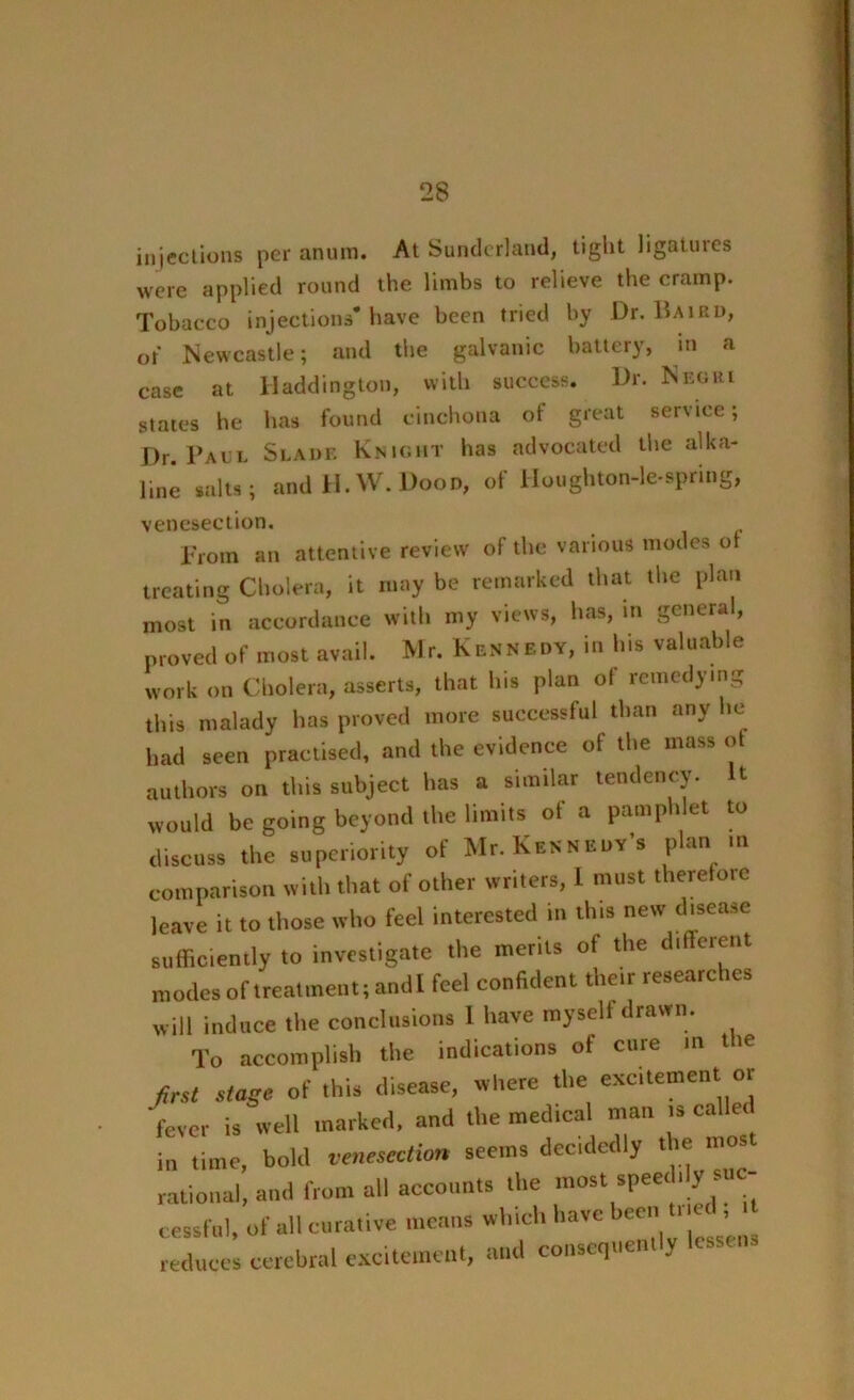 injections per anura. At Sunderland, tight ligatures were applied round the limbs to relieve the cramp. Tobacco injections* have been tried by Dr. Baird, of Newcastle; and the galvanic battery, in a case at Haddington, with success. Dr. Negri states he has found cinchona ot great service; Dr. Paul Slade Knight has advocated the alka- line salts; and H. W. Dood, of Houghton-le-spring, venesection. From an attentive review of the various modes ot treating Cholera, it may be remarked that the plan most in accordance with my views, has, in general, proved of most avail. Mr. Kennedy, in his valuable work on Cholera, asserts, that his plan of remedying this malady has proved more successful than any he had seen practised, and the evidence of the mass of authors on this subject has a similar tendency. It would be going beyond the limits of a pamphlet to discuss the superiority of Mr. Kennedy’s plan in comparison with that of other writers, I must therefore leave it to those who feel interested in this new disease sufficiently to investigate the merits of the different modes of treatment; and I feel confident their researches will induce the conclusions 1 have myself drawn. To accomplish the indications of cure m the Jirst stage of this disease, where the excitement or fever is well marked, and the medical man is calle in time, bold venesection seems decidedly t ie mos rational, and from all accounts the most speed y ^>c- cessfnl, of all curative means which have been i , reduces cerebral excitement, and consequently lessens