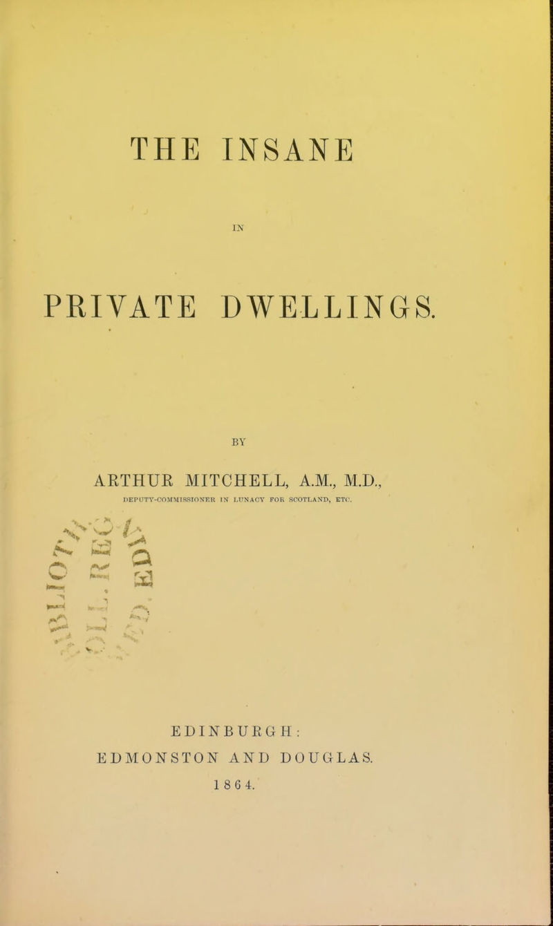 IN PRIVATE DWELLINGS. BY ARTHUR MITCHELL, A.M., MIX, DEPUTY-COMMISSIONER IN LUNACY FOR SCOTLAND, ETC. O 2 ^ EDINBURGH: EDMONSTON AND DOUGLAS. 1 8 6 4.