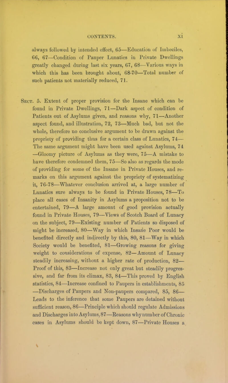 always followed by intended effect, 65—Education of Imbeciles, 66, 67—Condition of Pauper Lunatics in Private Dwellings greatly changed during last six years, G7, 68—Various ways in which this has been brought about, 68-70—Total number of such patients not materially reduced, 71. Sect. 5. Extent of proper provision for the Insane which can be found in Private Dwellings, 71—Dark aspect of condition of Patients out of Asylums given, and reasons why, 71—Another aspect found, and illustration, 72, 73—Much bad, but not the whole, therefore no conclusive argument to be drawn against the propriety of providing thus for a certain class of Lunatics, 74— The same argument might have been used against Asylums, 74 —Gloomy picture of Asylums as they were, 75—A mistake to have therefore condemned them, 75—So also as regards the mode of providing for some of the Insane in Private Houses, and re- marks on this argument against the propriety of systematizing it, 76-78—Whatever conclusion arrived at, a large number of Lunatics sure always to be found in Private Houses, 78—To place all cases of Insanity in Asylums a proposition not to be entertained, 79—A large amount of good provision actually found in Private Houses, 79—Views of Scotch Board of Lunacy on the subject, 79—Existing number of Patients so disposed of might be increased. 80—Way in which Insane Poor would be benefited directly and indirectly by this, 80, 81—Way in which Society would be benefited, 81—Growing reasons for giving weight to considerations of expense, 82—Amount of Lunacy steadily increasing, without a higher rate of production, 82— Proof of this, 83—Increase not only great but steadily progres- sive, and far from its climax, 83, 84—This proved by English statistics, 84—Increase confined to Paupers in establishments, 85 —Discharges of Paupers and Non-paupers compared, 85, 86— Leads to the inference that some Paupers are detained without sufficient reason, 86—Principle which should regulate Admissions and Discharges into Asylums, 87—Reasons why number of Chronic cases in Asylums should be kept down, 87—Private Houses a v