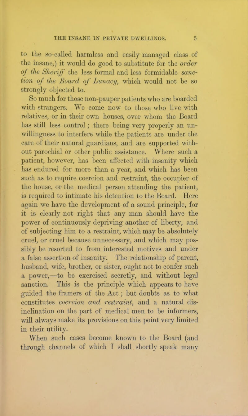 to the so-called harmless and easily managed class of the insane,) it would do good to substitute for the order of the Sheriff the less formal and less formidable sanc- tion of the Board of Lunacy, which would not be so strongly objected to. So much for those non-pauper patients who are boarded with strangers. We come now to those who live with relatives, or in their own houses, over whom the Board has still less control; there being very properly an un- willingness to interfere while the patients are under the (7i re of their natural guardians, and are supported with- out parochial or other public assistance. Where such a patient, however, has been affected with insanity which has endured for more than a year, and which has been such as to require coercion and restraint, the occupier of the house, or the medical person attending the patient, is required to intimate his detention to the Board. Here again Ave have the development of a sound principle, for it is clearty not right that an)' man should have the power of continuously depriving another of liberty, and of subjecting him to a restraint, which may be absolutely cruel, or cruel because unnecessary, and which may pos- sibly be resorted to from interested motives and under a false assertion of insanity. The relationship of parent, husband, wife, brother, or sister, ought not to confer such a power,—to be exercised secretly, and without legal sanction. This is the principle which appears to have guided the framers of the Act : but doubts as to what constitutes coercion and restraint, and a natural dis- inclination on the part of medical men to be informers, will always make its provisions on this point very limited in their utility. When such cases become known to the Board (and through channels of which I shall shortly speak many