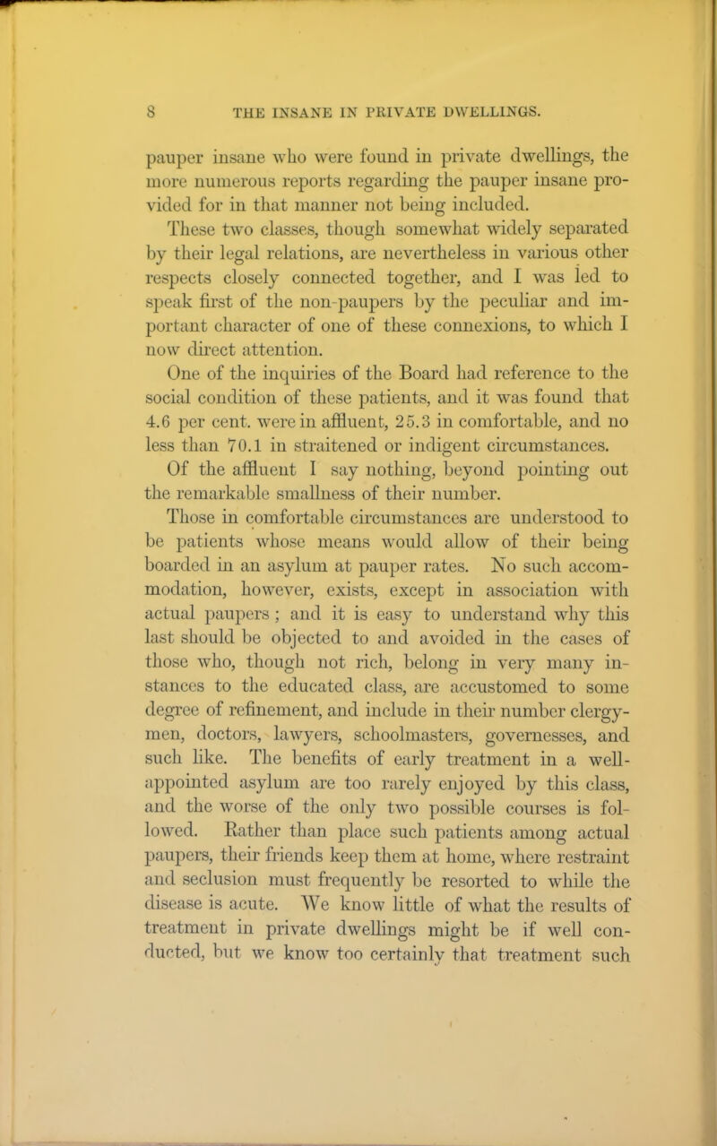 pauper insane who were found in private dwellings, the more numerous reports regarding the pauper insane pro- vided for in that manner not being included. These two classes, though somewhat widely separated by their legal relations, are nevertheless in various other respects closely connected together, and I was led to speak first of the non-paupers by the peculiar and im- portant character of one of these connexions, to which I now direct attention. One of the inquiries of the Board had reference to the social condition of these patients, and it was found that 4.6 per cent, were in affluent, 25.3 in comfortable, and no less than 70.1 in straitened or indigent circumstances. Of the affluent I say nothing, beyond pointing out the remarkable smallness of their number. Those in comfortable circumstances are understood to be patients whose means would allow of their being boarded in an asylum at pauper rates. No such accom- modation, however, exists, except in association with actual paupers; and it is easy to understand why this last should be objected to and avoided in the cases of those who, though not rich, belong in very many in- stances to the educated class, are accustomed to some degree of refinement, and include in their number clergy- men, doctors, lawyers, schoolmasters, governesses, and such like. The benefits of early treatment in a well- appointed asylum are too rarely enjoyed by this class, and the worse of the only two possible courses is fol- lowed. Rather than place such patients among actual paupers, their friends keep them at home, where restraint and seclusion must frequently be resorted to while the disease is acute. We know little of what the results of treatment in private dwellings might be if well con- ducted, but we know too certainly that treatment such